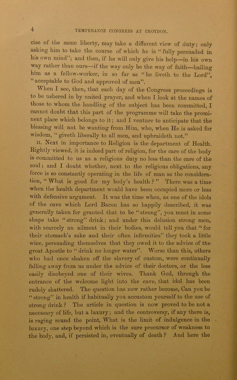 else of the same liberty, may take a different view of duty; only asking him to take the coui’se of which he is “ fully persuaded in his own mind”; and then, if he will only give his help—in his own way rather than ours—if the way only be the way of faith—hailing him as a fellow-worker, in so far as “ he liveth to the Lord”, “ acceptable to God and approved of men”. When I see, then, that each day of the Congress proceedings is to be ushered in by united prayer, and when I look at the names of those to whom the handling of the subject has been committed, I cannot doubt that this part of the programme will take the promi- nent place which belongs to it; and I venture to anticipate that the blessing will not be wanting from Him, who, when He is asked for wisdom, “ giveth liberally to all men, and upbraideth not.” II. Hext in importance to Religion is the department of Health. Rightly viewed, it is indeed part of religion, for the care of the body is committed to us as a religious duty no less than the care of the soul; and I doubt whether, next to the religious obligations, any force is so constantly operating in the life of man as the considera- tion, “ What is good for my body’s health ? ” There was a time when the health department would have been occupied more or less with defensive argument. It was the time when, as one of the idols of the cave which Lord Bacon has so happily described, it was generally taken for granted that to be “strong”, you must in some shape take “strong” drink; and under this delusion strong men, with scarcely an ailment in their bodies, would tell you that “ for their stomach’s sake and their often infirmities” they took a little wine, persuading themselves that they owed it to the advice of tfie great Apostle to “ drink no longer water”. Worse than this, others who had once shaken off the slavery of custom, were continually falling away from us under the advice of their doctors, or the less easily disobeyed one of their wives. Thank God, through the entrance of the welcome light into the cave, that idol has been rudely shattered. The question has now rather become. Can you be “ strong” in health if habitually you accustom yourself to the use of strong drink ? The article in question is now proved to be not a necessary of life, but a luxury; and the conti’oversy, if any there is, is raging round the point. What is the limit of indulgence in the - luxury, one step beyond which is the sure precursor of weakness to the body, and, if persisted in, eventually of death ? And here the