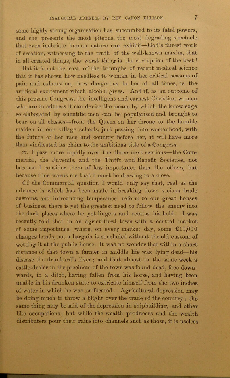 same highly strung organisation has succumbed to its fatal powers, and she presents the most piteous, the most degrading spectacle that even inebriate human nature can exhibit—God’s fairest work of creation, witnessing to the truth of the well-known maxim, that in all created things, the worst thing is the corruption of the'best! But it is not the least of the triumphs of recent medical science that it has shown how needless to woman in her critical seasons of pain and exhaustion, how dangerous to her at all times, is the' artificial excitement which alcohol gives. And if, as an outcome of this present Congress, the intelligent and earnest Christian women who are to address it can devise the means by which the knowledge so elaborated by scientific men can be popularised and brought to bear on all classes—from the Queen on her throne to the humble maiden in our village schools, just passing into womanhood, with the future of her race and countiy before her, it will have more than vindicated its claim to the ambitious title of a Congress. IV. I pass more rapidly over the three next sections—the Com- mercial, the Juvenile, and the Thrift and Benefit Societies, not because I consider them of less importance than the others, but because time warns me that I must be drawing to a close. Of the Commercial question I would only say that, real as the advance is which has been made in breaking down vicious trade customs, and introducing temperance reform to our great houses of business, there is yet the greatest need to follow the enemy into the dark places where he yet lingers and retains his hold. I was recently told that in an agricultural town with a central market of some importance, where, on every market day, some £10,000 changes hands, not a bargain is concluded without the old custom of wetting it at the public-house. It was no wonder that within a short distance of that town a farmer in middle life was lying dead—his disease the drunkard’s liver; and that almost in the same week a cattle-dealer in the precincts of the town was found dead, face down- wards, in a ditch, having fallen from his horse, and having been unable in his drunken state to extricate himself from the two inches of water in which he was .suffocated. Agricultural depression may be doing much to throw a blight over the trade of the country; the same thing may be said of the depression in shipbuilding, and other like occupations; but while the wealth producers and the wealth distributers pour their gains into channels such as those, it is useless