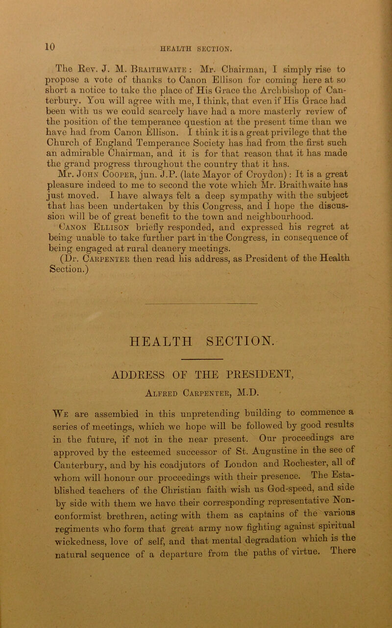 The Rev. J. M. Braithwaite : Mr. Chairman, I simply rise to propose a vote of thanks to Canon Ellison for coming here at so short a notice to take the place of His Grace the Archbishop of Can- terbury. You will agree with me, I think, that even if His Grace had been with us we could scarcely have had a more masterly review of the position of the temperance question at the present time than we have had from Canon Ellison. I think it is a great privilege that the Church of England Temperance Society has had from the first such an admirable Chairman, and it is for that reason that it has made the grand progress throughout the country that it has. Mr. John Cooper, jun. J.P. (late Mayor of Croydon); It is a great pleasure indeed to me to second the vote which Mr. Braithwaite has just moved. I have always felt a deep sympathy with the subject that has been undertaken by this Congress, and I hope the discus- sion will be of great benefit to the town and neighbourhood. Canon Ellison briefly responded, and expressed his regret at being unablb to take further part in the Congress, in consequence of being engaged at rural deanery meetings. (Dr. Carpenter then read his address, as President of the Health Section.) HEALTH SECTION. ADDRESS OF THE PRESIDENT, Alfred Carpenter, M.D. We are assembled in this unpretending building to commence a series of meetings, which we hope will be followed by good results in the future, if not in the near present. Our proceedings are approved by the esteemed successor of St. Augustine in the see of Canterbury, and by his coadjutors of London and Rochester, all of whom will honour our proceedings with their presence. The Esta- blished teachers of the Christian faith wish us God-speed, and side by side with them we have their corresponding representative Non- conformist brethren, acting with them as captains of the various regiments who form that great army now fighting against spiritual wickedness, love of self, and that mental degradation which is the natural sequence of a departure from the paths of virtue. There