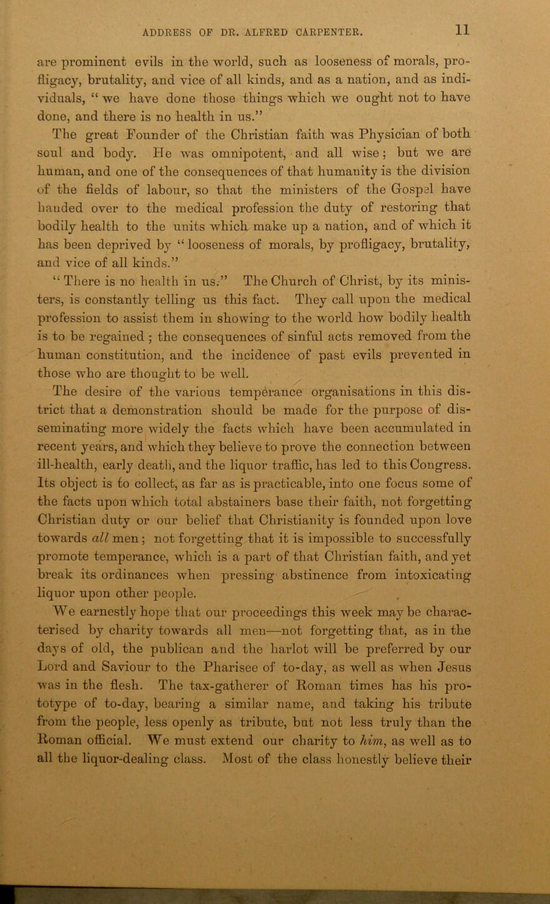 ai’e prominent evils in the world, such as looseness of morals, pro- fligacy, brutality, and vice of all kinds, and as a nation, and as indi- viduals, “ we have done those things which we ought not to have done, and there is no health in us.” The great Founder of the Christian faith was Physician of both soul and bodjL He was omnipotent, and. all wise; but we are human, and one of the consequences of that humanity is the division of the fields of labour, so that the ministers of the Gospel have handed over to the medical profession the duty of restoring that bodily health to the units whicb make up a nation, and of which it has been deprived by “ looseness of morals, by profligacy, brutality, and vice of all kinds.” “ There is no health in us.” The Church of Christ, by its minis- ters, is constantly telling us this fact. They call upon the medical profession to assist them in showing to the world how bodily health is to be regained ; the consequences of sinful acts removed from the human constitution, and the incidence of past evils preve.nted in those who are thought to be well. The desire of the various temperance organisations in this dis- trict that a demonstration should be made for the purpose of dis- seminating more widely the facts which have been accumulated in recent years, and which they believe to prove the connection between ill-health, early death, and the liquor tralS&c, has led to this Congress. Its object is to collect, as far as is practicable, into one focus some of the facts upon which total abstainers base their faith, not forgetting Christian duty or our belief that Christianity is founded upon love towards all men; not forgetting that it is impossible to successfully promote temperance, which is a part of that Christian faith, and yet break its ordinances when pressing abstinence from intoxicating liquor upon other people. We earnestly hope that our proceedings this week maybe charac- terised by charity towards all men—not forgetting that, as in the days of old, the publican and the harlot will be preferred by our Lord and Saviour to the Pharisee of to-day, as well as when Jesus was in the flesh. The tax-gatherer of Roman times has his pro- totype of to-day, bearing a similar name, and taking his tribute from the people, less openly as tribute, but not less truly than the Roman ofidcial. We must extend our charity to him, as well as to all the liquor-dealing class. Most of the class honestly believe their