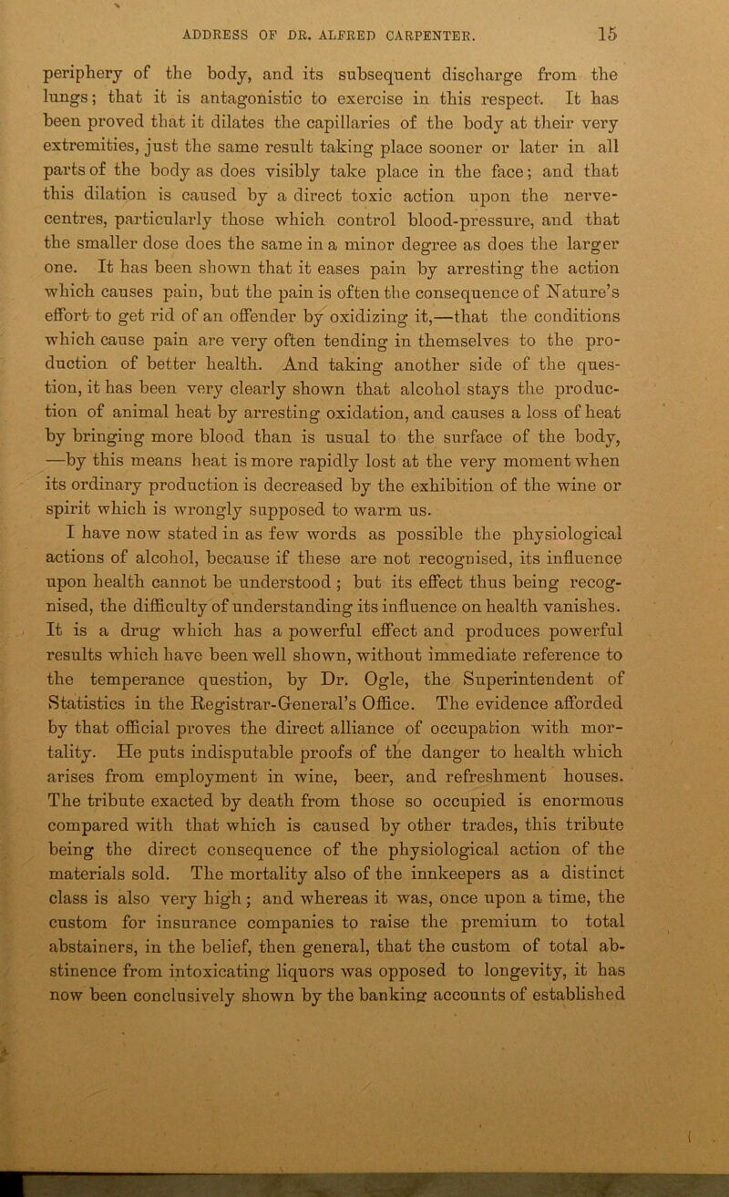 periphery of the body, and its subsequent discharge from the lungs; that it is antagonistic to exercise in this respect. It has been proved that it dilates the capillaries of the body at their very extremities, just the same result taking place sooner or later in all parts of the body as does visibly take place in the face; and that this dilation is caused by a direct toxic action upon the nerve- centres, particularly those which control blood-pressure, and that the smaller dose does the same in a minor degree as does the larger one. It has been shown that it eases pain by arresting the action which causes pain, but the pain is often the consequence of Nature’s effort to get rid of an offender by oxidizing it,—that the conditions which cause pain are very often tending in themselves to the pro- duction of better health. And taking another side of the ques- tion, it has been very clearly shown that alcohol stays the produc- tion of animal heat by arresting oxidation, and causes a loss of heat by bringing more blood than is usual to the surface of the body, —by this means heat is more rapidly lost at the very moment when its ordinary production is decreased by the exhibition of the wine or spirit which is wrongly supposed to warm us. I have now stated in as few words as possible the physiological actions of alcohol, because if these are not recognised, its influence upon health cannot be understood ; but its effect thus being recog- nised, the difficulty of understanding its influence on health vanishes. It is a drug which has a powerful effect and produces powerful results which have been well shown, without immediate reference to the temperance question, by Dr. Ogle, the Superintendent of vStatistics in the Registrar-Greneral’s Office. The evidence afforded by that official proves the direct alliance of occupation with mor- tality. He puts indisputable proofs of the danger to health which arises from employment in wine, beer, and refreshment houses. The tribute exacted by death from those so occupied is enormous compared with that which is caused by other trades, this tribute being the direct consequence of the physiological action of the materials sold. The mortality also of the innkeepers as a distinct class is also very high; and whereas it was, once upon a time, the custom for insurance companies to raise the premium to total abstainers, in the belief, then general, that the custom of total ab- stinence from intoxicating liquors was opposed to longevity, it has now been conclusively shown by the banking: accounts of established