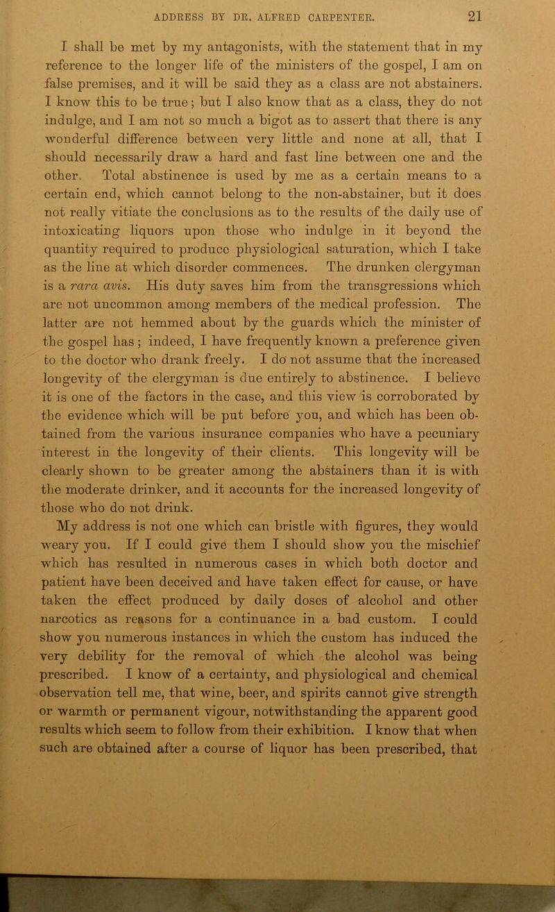 I shall be met by my antagonists, with the statement that in my reference to the longer life of the ministers of the gospel, I am on false premises, and it will be said they as a class are not abstainers. I know this to be true; but I also know that as a class, they do not indulge, and I am not so much a bigot as to assert that there is any wonderful difference between very little and none at all, that I should necessarily draw a hard and fast line between one and the other, Total abstinence is used by me as a certain means to a certain end, which cannot belong to the non-abstainer, but it does not really vitiate the conclusions as to the results of the daily use of intoxicating liquors upon those who indulge in it beyond the quantity required to produce physiological saturation, which I take as the line at which disorder commences. The drunken clergyman is a rara avis. His duty saves him from the transgressions which are not uncommon among members of the medical profession. The latter are not hemmed about by the guards which the minister of the gospel has; indeed, I have frequently known a preference given to the doctor who drank freely. I do not assume that the increased lougevity of the clergyman is due entirely to abstinence. I believe it is one of the factors in the case, and this view is corroborated by the evidence which will be put before you, and which has been ob- tained from the various insurance companies “Who have a pecuniary interest in the longevity of their clients. This longevity will be clearly shown to be greater among the abstainers than it is with the moderate drinker, and it accounts for the increased longevity of those who do not drink. My address is not one which can bristle with figures, they would weary you. If I could giv6 them I should show you the mischief which has resulted in numerous cases in which both doctor and patient have been deceived and have taken effect for cause, or have taken the effect produced by daily doses of alcohol and other narcotics as reasous for a continuance in a bad custom. I could show you numerous instances in which the custom has induced the very debility for the removal of which the alcohol was being prescribed. I know of a certainty, and physiological and chemical observation tell me, that wine, beer, and spirits cannot give strength or warmth or permanent vigour, notwithstanding the apparent good results which seem to follow from their exhibition. I know that when such are obtained after a course of liquor has been prescribed, that ■