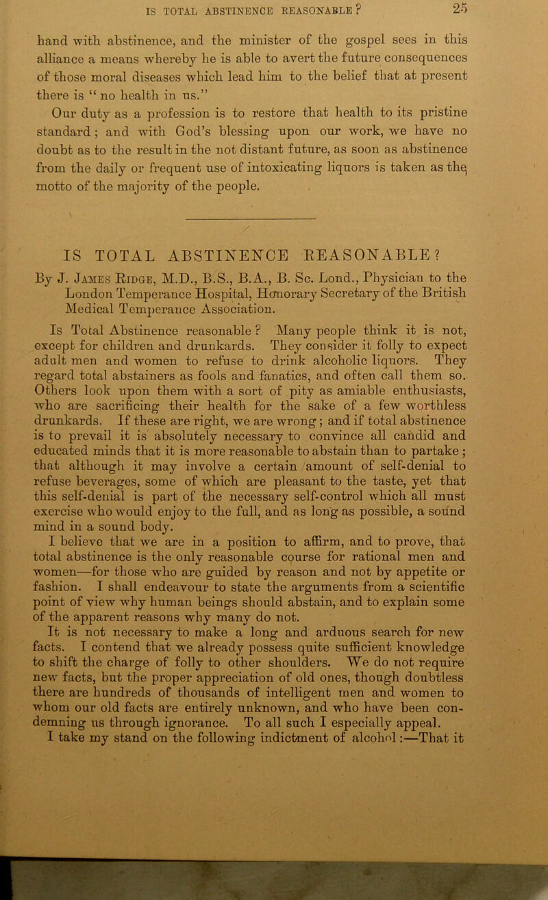 hand with abstinence, and the minister of the gospel sees in this alliance a means whereby he is able to avert the future consequences of those moral diseases which lead him to the belief that at present there is “no health in us.” Our duty as a profession is to restore that health to its pristine standard; and with God’s blessing upon our work, we have no doubt as to the result in the not distant future, as soon as abstinence from the daily or frequent use of intoxicating liquors is taken as thq motto of the majority of the people. / IS TOTAL ABSTINENCE EEASONABLE? By J. James Eidge, M.D., B.S., B.A., B. Sc. Bond., Physician to the London Temperance Hospital, Hcfnorary Secretary of the British Medical Temperance Association. Is Total Abstinence reasonable ? Many people think it is not, except for children and drunkards. They consider it folly to expect adult men and women to refuse to drink alcoholic liquors. They regard total abstainers as fools and fanatics, and often call them so. Others look upon them with a sort of pity as amiable enthusiasts, who are sacrificing their health for the sake of a few worthless drunkards. If these are right, we are wrong; and if total abstinence is to prevail it is absolutely necessary to convince all candid and educated minds that it is more reasonable to abstain than to partake ; that although it may involve a certain amount of self-denial to refuse beverages, some of which are pleasant to the taste, yet that this self-denial is part of the necessary self-control which all must exercise who would enjoy to the full, and as long as possible, a sound mind in a sound body. I believe that we are in a position to affirm, and to prove, that total abstinence is the only reasonable course for rational men and women—for those who are guided by reason and not by appetite or fashion. I shall endeavour to state the arguments from a scientific point of view why human beings should abstain, and to explain some of the apparent reasons why many do not. It is not necessary to make a long and arduous search for new facts. I contend that we already possess quite sufficient knowledge to shift the charge of folly to other shoulders. We do not require new facts, but the proper appreciation of old ones, though doubtless there are hundreds of thousands of intelligent men and women to whom our old facts are entirely unknown, and who have been con- demning us through ignorance. To all such I especially appeal. I take my stand on the following indictment of alcohol:—That it