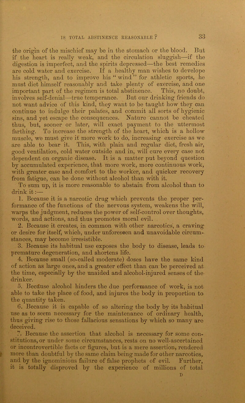 the origin of the mischief may be in the stomach or the blood. But if the heart is really weak, and the circulation sluggish—if the digestion is imperfect, and the spirits depressed—the best remedies are cold water and exercise. If a healthy man wishes to develope his strength, and to improve his “ wind ” for athletic sports, he must diet himself reasonably and take plenty of exercise, and one important part of the regimen is total abstinence. This, no doubt, involves self-denial—true temperance. But our drinking friends do not want advice of this kind, they want to be taught how they can continue to indulge their palates, and commit all sorts of hygienic sins, and yet escape the consequences. Nature cannot be cheated thus, but, sooner or later, will exact payment to the uttermost farthing. To increase the strength of the heart, which is a hollow muscle, we must give it more work to do, increasing exercise as we are able to bear it. This, with plain and regular diet, fresh air, good ventilation, cold water outside and in, will cure every case not dependent on organic disease. It is a matter put beyond question by accumulated experience, that more work, more continuous work, with greater ease and comfort to the worker, and quicker recovery from fatigue, can be done without alcohol than with it. To sum up, it is more reasonable to abstain from alcohol than to drink it:— 1. Because it is a narcotic drug which prevents the proper per- formance of the functions of the nervous system, weakens the will, warps the judgment, reduces the power of self-control over thoughts, words, and actions, and thus promotes moral evil. 2. Because it creates, in common with other narcotics', a craving or desire for itself, which, under unforeseen and unavoidable circum- stances, may become irresistible. 3. Because its habitual use exposes the body to disease, leads to premature degeneration, and shortens life. 4. Because small (so-called moderate) doses have the same kind of action as large ones, and a greater effect than can be perceived at the time, especially by the unaided and alcohol-injured senses of the drinker. 5. Because alcohol hinders the due performance of work, is not able to take the place of food, and injures the body in proportion to the quantity taken. 6. Because it is capable of so altering the body by its habitual use as to seem necessary for the maintenance of ordinary health, thus giving rise to those fallacious sensations by which so many are deceived. 7. Because the assertion that alcohol is necessary for some con- stitutions, or under some circumstances, rests on no well-ascertained or incontrovertible facts or figures, but is a mere assertion, rendered I more than doubtful by the same claim being made for other narcotics, and by the ignominious failure of false prophets of evil. Further, it is totally disproved by the experience of millions of total D