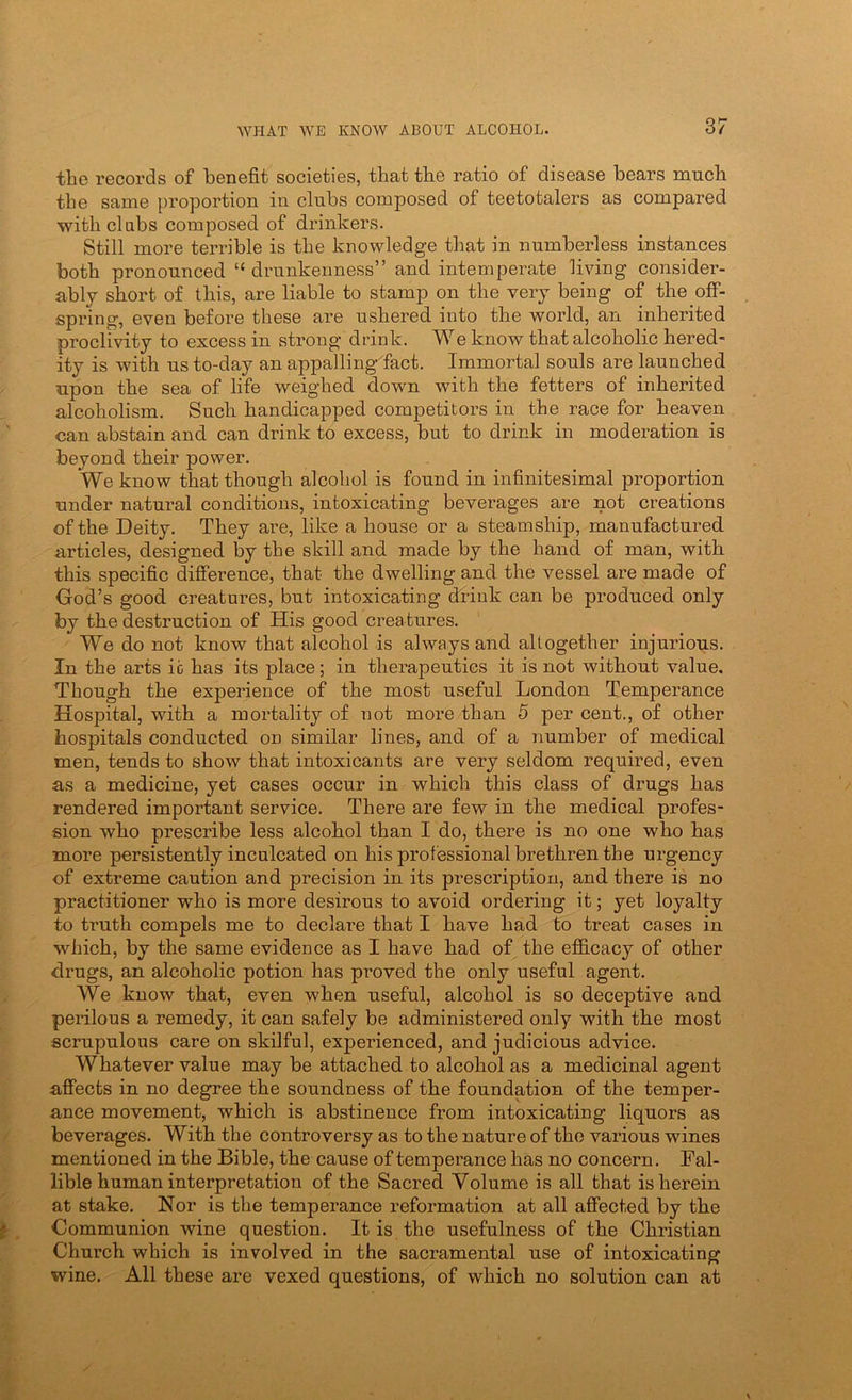 the records of benefit societies, that the ratio of disease bears much the same proportion in clubs composed of teetotalers as compared with dabs composed of drinkers. Still more terrible is the knowledge that in numberless instances both pronounced “ drunkenness” and intemperate living consider- ably short of this, are liable to stamp on the very being of the off- spring, even before these are ushered into the world, an inherited proclivity to excess in strong drink. We know that alcoholic hered- ity is with us to-day an appalling- fact. Immortal souls are launched upon the sea of life weighed down with the fetters of inherited alcoholism. Such handicapped competitors in the race for heaven can abstain and can drink to excess, but to drink in moderation is beyond their power. We know that though alcohol is found in infinitesimal proportion under natural conditions, intoxicating beverages are not creations of the Deity. They are, like a house or a steamship, manufactured articles, designed by the skill and made by the hand of man, with this specific difference, that the dwelling and the vessel are made of God’s good creatures, but intoxicating drink can be produced only by the destruction of His good creatures. We do not know that alcohol is always and altogether injurious. In the arts io has its place; in therapeutics it is not without value. Though the experience of the most useful London Temperance Hospital, with a mortality of not more than 5 per cent., of other hospitals conducted on similar lines, and of a number of medical men, tends to show that intoxicants are very seldom required, even as a medicine, yet cases occur in which this class of drugs has rendered important service. There are few in the medical profes- sion who prescribe less alcohol than I do, there is no one who has more persistently inculcated on his professional brethren the urgency of extreme caution and precision in its prescription, and there is no practitioner who is more desirous to avoid ordering it; yet loyalty to truth compels me to declare that I have had to treat cases in which, by the same evidence as I have had of the efi&cacy of other drugs, an alcoholic potion has proved the only useful agent. We know that, even when useful, alcohol is so deceptive and perilous a remedy, it can safely be administered only with the most scrupulous care on skilful, experienced, and judicious advice. Whatever value may be attached to alcohol as a medicinal agent affects in no degree the soundness of the foundation of the temper- ance movement, which is abstinence from intoxicating liquors as beverages. With the controversy as to the nature of the various wines mentioned in the Bible, the cause of temperance has no concern. Fal- lible human interpretation of the Sacred Volume is all that is herein at stake. Nor is the temperance reformation at all affected by the Communion wine question. It is the usefulness of the Christian Church which is involved in the sacramental use of intoxicating wine. All these are vexed questions, of which no solution can at