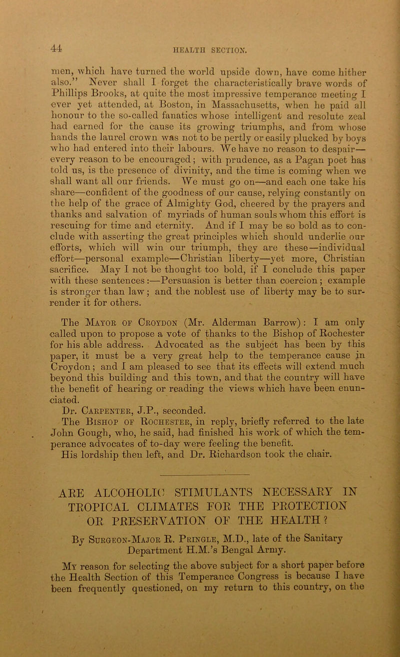 men, whicli have turned the world upside down, have come hither also.” Never shall I forget the characteristically brave words of Phillips Brooks, at quite the most impressive temperance meeting I ever yet attended, at Boston, in Massachusetts, when he paid all honour to the so-called fanatics whose intelligent and resolute zeal had earned for the cause its growing triumphs, and from wliose hands the laurel crown was not to be pertly or easily plucked by boys who had entered into their labours. We have no reason to despair— every reason to be encouraged; with prudence, as a Pagan poet has told us, is the presence of divinity, and the time is coming when we shall want all our friends. We must go on—and each one take his share—confident of the goodness of our cause, relying constantly on the help of the grace of Almighty God, cheered by the prayers and thanks and salvation of myriads of human souls whom this effort is rescuing for time and eternity. And if I may be so bold as to con- clude with asserting the great principles which should underlie our efforts, which will win our triumph, thQy are these—individual effort—personal example—Christian liberty—yet more, Christian sacrifice. May 1 not be thought too bold, if I conclude this paper with these sentences:—Persuasion is better than coercion; example is stronger than law; and the noblest use of liberty may be to sur- render it for others. The Matoe of Ceoydon (Mr. Alderman Barrow): I am only called upon to propose a vote of thanks to the Bishop of Rochester for his able address. Advocated as the subject has been by this paper, it must be a very great help to the temperance cause in Croydon; and I am pleased to see that its effects will extend much beyond this building and this town, and that the country will have the benefit of hearing or reading the views which have been enun- ciated. Dr. Caepentee, J.P., seconded. The Bishop of Rochestee, in reply, briefly referred to the late John Gough, who, he said, had finished his work of which the tem- perance advocates of to-day were feeling the benefit. His lordship then left, and Dr. Richardson took the chair. ARE ALCOHOLIC STIMULANTS NECESSARY IN TROPICAL CLIMATES FOR THE PROTECTION OR PRESERVATION OF THE HEALTH? By Suegeon-Majoe R. Pringle, M.D., late of the Sanitary Department H.M.’s Bengal Army. My reason for selecting the above subject for a short paper before the Health Section of this Temperance Congress is because I have been frequently questioned, on my return to this country, on the /