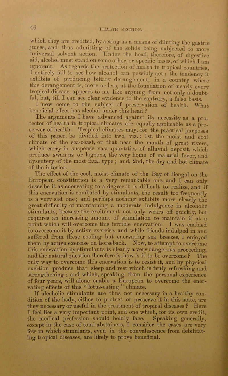 HEALTH SECTION. which they are credited, by acting as a means of diluting the gastric juices, and thus admitting of the solids being* subjected to more universal solvent action. Under the head, therefore, of digestive aid, alcohol must stand on some other, or specific bases, of which I am ignorant. As regards the protection of health in tropical countries, I entirely fail to see how alcohol can possibly act; the tendency it exhibits of producing biliary derangement, in a country where this derangement is, more or less, at the foundation of nearly every tropical disease, appears to me like arguing from not only a doubt- ful, but, till I can see clear evidence to the contrary, a false basis. I 'now come to the subject of preservation of health. What beneficial effect has alcohol under this head ? The arguments I have advanced against its necessity as a pro- tector of health in tropical climates are equally applicable as a pre- server of health. Tropical climates may, for the practical purposes of this paper, be divided into two, viz.: 1st, the moist and cool climate of the sea-coast, or that near the mouth of great rivers, which carry in suspense vast quantities of alluvial deposit, which produce swamps or lagoons, the very home of malarial fever, and dysentery of the most fatal type ; and, 2nd, the dry and hot climate of the interior. The effect of the cool, moist climate of the Bay of Bengal on the European constitution is a very remarkable one, and I can only describe it as enervating to a degree it is difficult to realize, and if this enervation is combated by stimulants, the result too frequently is a very sad one; and perhaps nothing exhibits more clearly the great difficulty of maintaining a moderate indulgence in alcoholic stimulants, because the excitement not only wears off quickly, but requires an increasing amount of stimulation to maintain it at a point which will overcome this terrible enervation. I was enabled to overcome it by active exercise, and while friends indulged in and suffered from these cooling but enervating sea breezes, I enjoyed them by active exercise on horseback. Now, to attempt to overcome this enervation by stimulants is clearly a very dangerous proceeding, and the natural question therefore is, how is it to be overcome ? The only way to overcome this enervation is to resist it, and by physical exertion produce that sleep and rest which is truly refreshing and strengthening; and which, speaking from the personal experience of four years, will alone enable a European to overcome the ener- vating effects of this “ lotus-eating ” climate. If alcoholic stimulants are thus not necessary in a healthy con- dition of the body, either to protect or preserve it in this state, are they necessary or useful in the treatment of tropical diseases ? Here I feel lies a very important point, and one which, for its own credit, the medical profession should boldly face. Speaking generally, except in the case of total abstainers, I consider the cases are very few in which stimulants, even in the convalescence from debilitat- ing tropical diseases, are likely to prove beneficial.