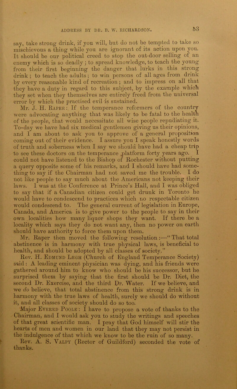 say, take strong drink, if you will, but do not be tempted to take so mischievous a thing while you are ignorant of its action upon you. It should be our political creed to stop the out-door selling of an enemy which is so deadly; to spread knowledge, to teach the young from their first beginning the danger that lurks in this strong drink; to teach the adults; to win persons of all ages from drink by every reasonable kind of recreation ; and to impress on all that they have a duty in regard to this subject, by the example which they set when they themselves are entirely freed from the universal error by which the practised evil is sustained. Mi\ J. H. Rarer : If the temperance reformers of the country were advocating anything that was likely to be fatal to the health of the people, that would necessitate all wise people repudiating it. To-day we have had six medical gentlemen giving us their opinions, and I am about to ask you to approve of a general proposition coming out of their evidence. I assure you I speak honestly words of truth and soberness when I say we should have had a cheap trip to see these doctors on the temperance .platform forty years ago. I could not have listened to the Bishop of Rochester without putting a query opposite some of his remarks, and I should have had some- thing to say if the Chairman had not saved me the trouble. I do not like people to say much about the Americans not keeping their laws. I was at the Conference at Prince’s Hall, and I was obliged to say that if a Canadian citizen could get drunk in Toronto be would have to condescend to practices which no respectable citizen would condescend to. The general current of legislation in Europe, Canada, and America is to give power to the people to say in their own localities how many liquor shops they want. If there be a locality which says they do not want any, then no power on earth should have authority to force them upon them. Mr. Raper then moved the following resolution :—“ That total abstinence is in harmony with true physical laws, is beneficial to health, and should be adopted by all classes of society.” Rev. H. Edmund Legh (Church of England Temperance Society) said : A leading eminent physician was dying, and his friends were gathered around him to know who should be his successor, but he surprised them by saying that the first should be Dr. Diet, the second Dr. Exercise, and the third Dr. Water. If we believe, and we do believe, that total abstinence from this strong drink is in harmony with the true laws of health, surely we should do without it, and all classes of society should do so too. Major Evered Poole : I have to propose a vote of thanks to the Chairman, and I would ask you to study the writings and speeches of that great scientific man. I pray that God himself will stir the hearts of men and women in our land that they may not persist in the indulgence of that which we know to be the ruin of so many. Rev. A. S. Valpy (Rector of Guildford) seconded the vote of thanks.