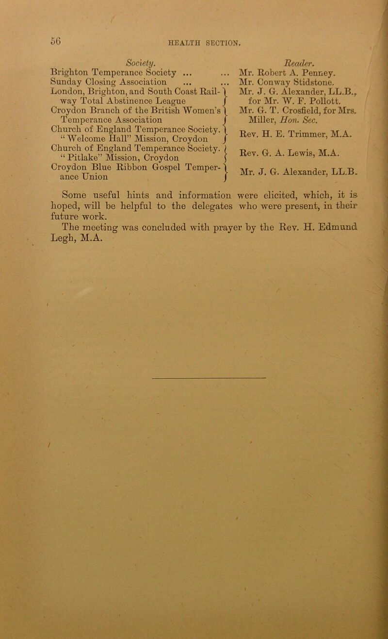 Society. Brighton Temperance Society ... Sunday Closing Association London, Brighton, and South Coast Rail- way Total Abstinence League Croydon Branch of the British Women’s Temperance Association Church of England Temperance Society, “Welcome Hall” Mission, Croydon Church of England Temperance Society, “ Pitlake” Mission, Croydon Croydon Blue Ribbon Gospel Temper- ance Union Reader. Mr. Robert A. Penney. Mr. Conway Stidstone. Mr. J. G, Alexander, LL.B.,. for Mr, W. F. Pollott, Mr. G. T. Crosfield, f or Mrs. Miller, Hon. Sec. Rev. H. E. Trimmer, M.A. Rev. G. A. Lewis, M.A. Mr. J. G. Alexander, LL.B. Some useful hints and information were elicited, which, it is hoped, will be helpful to the delegates who were present, in their- future work. The meeting was concluded with prayer by the Rey. H. Edmund Legh, M.A.