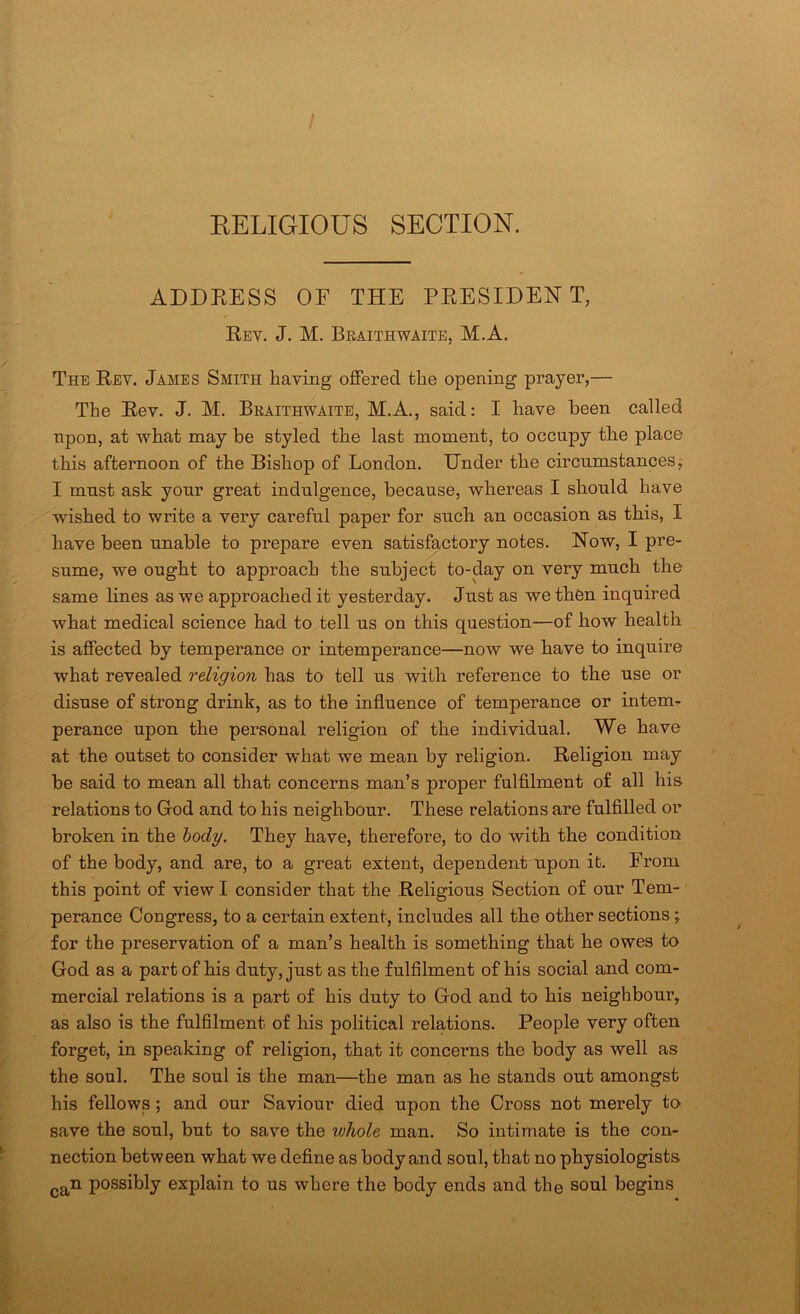 / EELIGIOUS SECTION. ADDRESS OF THE PRESIDENT, Rev, J. M. Braithwaite, M.A. The Rev. James Smith having offered the opening prayer,— The Rev. J. M. Braithwaite, M.A., said: I have been called npon, at what may be styled the last moment, to occupy the place this afternoon of the Bishop of London. Under the circumstances, I must ask your great indulgence, because, whereas I should have wished to write a very careful paper for such an occasion as this, I have been unable to prepare even satisfactory notes. Now, I pre- sume, we ought to approach the subject to-day on very much the same lines as we approached it yesterday. Just as we thfen inquired what medical science had to tell us on this question—of how health is affected by temperance or intemperance—now we have to inquire what revealed religion has to tell us with reference to the use or disuse of strong drink, as to the influence of temperance or intern^ perance upon the personal religion of the individual. We have at the outset to consider what we mean by religion. Religion may be said to mean all that concerns man’s proper fulfllment of all his relations to Grod and to his neighbour. These relations are fulfilled or broken in the body. They have, therefore, to do with the condition of the body, and are, to a great extent, dependent upon it. From this point of view I consider that the Religious Section of our Tern-' perance Congress, to a certain extent, includes all the other sections; for the preservation of a man’s health is something that he owes to God as a part of his duty, just as the fulfilment of his social and com- mercial relations is a part of his duty to God and to his neighbour, as also is the fulhlment of his political relations. People very often forget, in speaking of religion, that it concerns the body as well as the soul. The soul is the man—the man as he stands out amongst his fellows; and our Saviour died upon the Cross not merely to save the soul, but to save the whole man. So intimate is the con- nection between what we define as body and soul, that no physiologists ^g^n possibly explain to us where the body ends and the soul begins