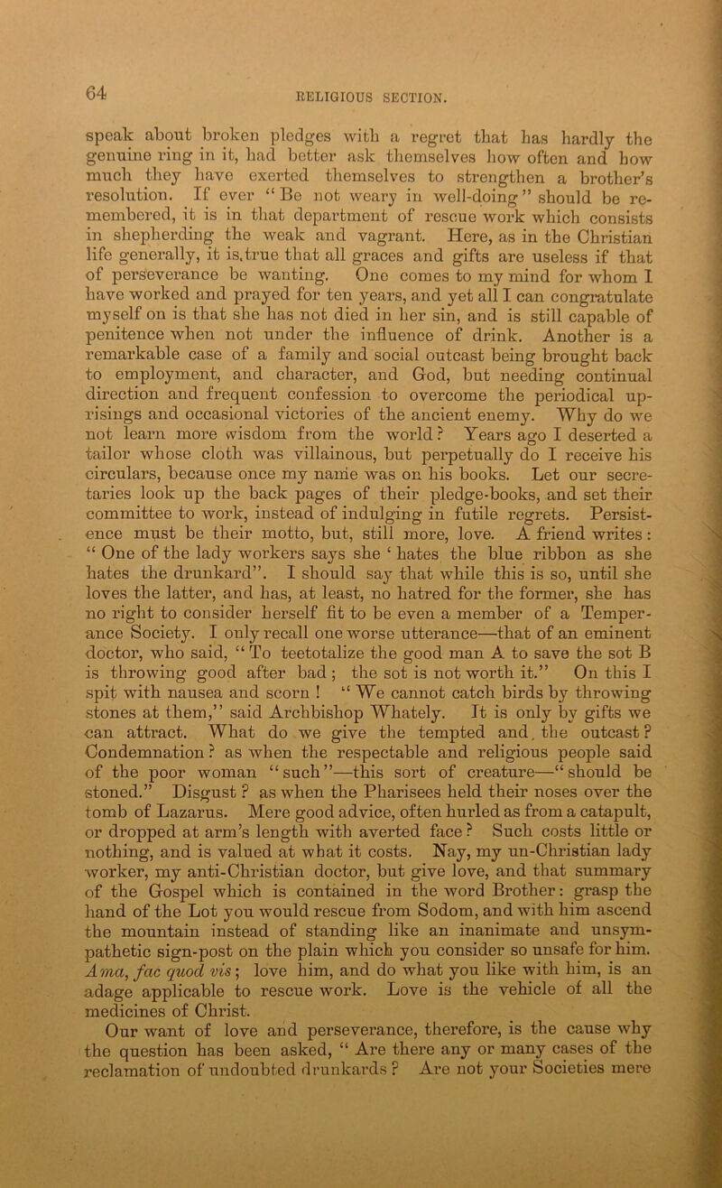 speak about broken pledges with a regret that has hardly the genuine ring in it, had better ask themselves how often and how much they have exerted themselves to strengthen a brother’s resolution. If ever “ Be not weary in well-d.oing ” should be re- membered, it is in that department of rescue work which consists in shepherding the weak and vagrant. Here, as in the Christian life generally, it is.true that all graces and gifts are useless if that of perseverance be wanting. One comes to my mind for whom 1 have worked and prayed for ten years, and yet all I can congratulate myself on is that she has not died in her sin, and is still capable of penitence when not under the influence of drink. Another is a remarkable case of a family and social outcast being brought back to employment, and character, and God, but needing continual direction and frequent confession to overcome the periodical up- risings and occasional victories of the ancient enemy. Why do we not learn more wisdom from the world? Years ago I deserted a tailor whose cloth was villainous, but perpetually do I receive his circulars, because once my name was on his books. Let our secre- taries look up the back pages of their pledge-books, and set their committee to work, instead of indulging in futile regrets. Persist- ence must be their motto, but, still more, love. A friend writes: “ One of the lady workers says she ‘ hates the blue ribbon as she hates the drunkard”. I should say that while this is so, until she loves the latter, and has, at least, no hatred for the former, she has no right to consider herself fit to be even a member of a Temper- ance Society. I only recall one worse utterance—that of an eminent doctor, who said, “ To teetotalize the good man A to save the sot B is throwing good after bad ; the sot is not worth it.” On this I spit with nausea and scorn ! “We cannot catch birds by throwing stones at them,” said Archbishop Whately. It is only by gifts we can attract. What do we give the tempted and, the outcast? Condemnation ? as when the respectable and religious people said of the poor woman “such”—this sort of creature—“should be stoned.” Disgust ? as when the Pharisees held their noses over the tomb of Lazarus. Mere good advice, often hurled as from a catapult, or dropped at arm’s length with averted face ? Such costs little or nothing, and is valued at what it costs. Nay, my un-Christian lady worker, my anti-Christian doctor, but give love, and that summary of the Gospel which is contained in the word Brother: grasp the hand of the Lot you would rescue from Sodom, and with him ascend the mountain instead of standing like an inanimate and unsym- pathetic sign-post on the plain which you consider so unsafe for him. A?na, fac quod vis; love him, and do what you like with him, is an adage applicable to rescue work. Love is the vehicle of all the medicines of Christ. Our want of love and perseverance, therefore, is the cause why the question has been asked, “ Are there any or many cases of the reclamation of undoubted drunkards ? Are not your Societies mere