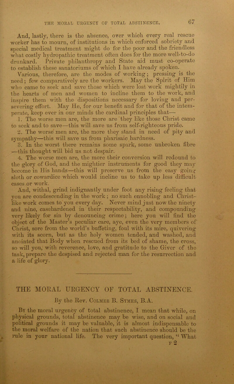 And, lastly, there is the absence, over which every real rescue -worker has to mourn, of institutions in which enforced sobriety and special medical treatment might do for the poor and the friendless •vNdiat costlj^ hydropathic treatment often does for the more well-to-do drunkard. Private philanthropy and State aid must co-operate to establish these sanatoriums of which I have already spoken. Various, therefore, are the modes of working; pressing is the need; few comparatively are the workers. May the Spirit of Him wh(^ came to seek and save those which were lost work mightily in the hearts of men and women to incline them to the work, and inspire them with the dispositions necessary for loving and per- severing effort. May He, for our benefit and for that of the intem- perate, keep ever in our minds the cardinal principles that— 1. The worse men are, the more are 'they like those Christ came to seek and to save—this will save us from self-righteous pride. 2. The worse' men are, the more they stand in need of pity and sympathy—this will save us from pharisaic hardness. 3. In the worst there remains some spark, some unbroken fibre —this thought will bid us not despair. 4. The worse men are, the more their conversion will redound to the glory of God, and the mightier instruments for good they may become in His hands—this will preserve us from the easy going sloth or cowardice which would incline us to take up less difficult cases .or work. And, withal, grind indignantly under foot any rising feeling that you are condescending in the work ; no such ennobling and Christ- like work comes to you every day. Never mind just now the ninety and nine, casehardened in their respectability, and compounding very likely for sin by denouncing crime; here you will find the object of the Master’s peculiar care, aye, even the very members of Christ, sore from the world’s buffeting, foul with its mire, quivering with its scorn, but as the holy women tended, and washed, and anointed that Body when rescued from its bed of shame, the cross, so will you, with reverence, love, and gratitude to the Giver of the task, prepare the despised and rejected man for the resurrection and a life of glory. THE MORAL URGENCY OF TOTAL ABSTINENCE. By the Rev. Colmer B. Stmes, B.A. By the moral urgenby of total abstinence, I mean that while, on physical grounds, total abstinence may be wise, and on social and political grounds it may be valuable, it is almost indispensable to the moral welfare of the nation that such abstinence should be the rule in your national life. The very important question, “ What F 2