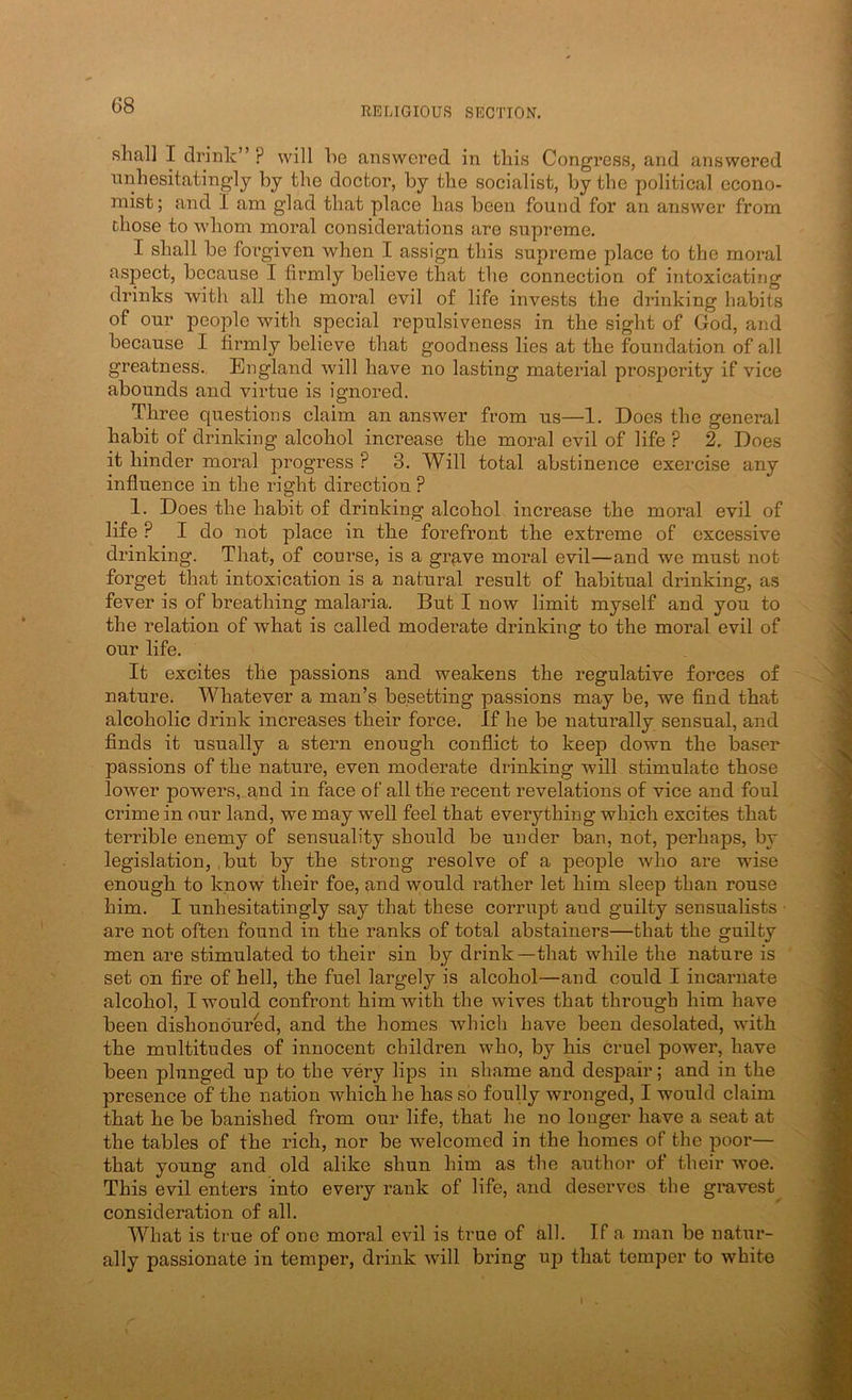 RELIGIOUS SECTION. shall I drink” ? will he answered in this Congress, and answered unhesitatingly by the doctor, by the socialist, by the political econo- mist; and I am glad that place has been found for an answer from chose to whom moral considerations are supreme. I shall be forgiven when I assign this supreme place to the moral aspect, because I firmly believe that the connection of intoxicating drinks with all the moral evil of life invests the drinking habits of our people with special repulsiveness in the sight of God, and because I firmly believe that goodness lies at the foundation of all greatness., England will have no lasting material prosperity if vice abounds and virtue is ignored. Three questions claim an answer from us—1. Does the general habit of drinking alcohol increase the moral evil of life ? 2. Does it hinder moral progress ? 3. Will total abstinence exercise any influence in the right direction ? 1. Does the habit of drinking alcohol increase the moral evil of life ? I do not place in the forefront the extreme of excessive drinking. That, of course, is a gr^ve moral evil—and we must not forget that intoxication is a natural result of habitual drinking, as fever is of breathing malaria. But I now limit myself and you to the relation of what is called moderate drinking to the moral evil of our life. It excites the passions and weakens the regulative forces of nature. Whatever a man’s besetting passions may be, we find that alcoholic drink increases their force. If he be naturally sensual, and finds it usually a stern enough conflict to keep down the baser passions of the nature, even moderate drinking will stimulate those lower powers, and in face of all the recent revelations of vice and foul crime in our land, we may well feel that everything which excites that terrible enemy of sensuality should be under ban, not, perhaps, by legislation, ,but by the strong resolve of a people who are wise enough to know their foe, and w;ould rather let him sleep than rouse him. I unhesitatingly say that these corrupt and guilty sensualists ■ are not often found in the ranks of total abstainers—that the guilty men are stimulated to their sin by drink —that while the nature is set on fire of hell, the fuel largely is alcohol—and could I incaniate alcohol, I would confront him with the wives that through him have been dishonoured, and the homes which have been desolated, with the multitudes of innocent children who, by his cruel power, have been plunged up to the very lips in shame and despair; and in the presence of the nation which he has so foully wronged, I would claim that he be banished from our life, that he no longer have a seat at the tables of the rich, nor be welcomed in the homes of the poor— that young and old alike shun him as the author of their woe. This evil enters into every rank of life, and deserves the gravest^ consideration of all. What is true of one moral evil is true of all. If a man be natur- ally passionate in temper, drink will bring up that temper to white