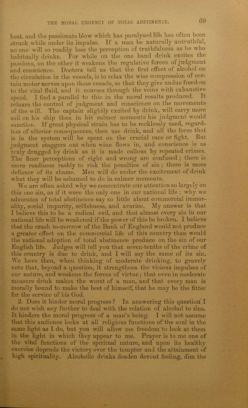 heat, and the passionate blow which has paralysed life has often been struck while nnder its impulse. If a man be naturally untruthful, no one will so readily lose the perception of truthfulness as he who habitually drinks. For while on the one hand drink excites the passions, on the other it weakens the regulative forces of judgment and conscience. Doctors tell us that the first elfect of alcohol on the circulation in the vessels, is to relax the wise compression of cer- tain motor nerves upon tliose vessels, so that they give undue freedom to the vital fluid, and it courses through the veins with exhaustive speed. I And a parallel to this in the moral results produced. It relaxes the control of judgment and conscience on the movements of the will. The captain slightly excited by drink, will carry more sail on his ship than in his calmer moments his judgment would sanction. If great physical strain has to be recklessly used, regard- less of ulterior consequences, then use drink, and all the force that is in the system will be spent on the crucial race or fight. But judgment staggers out when wine flows in, and conscience is as truly dirngged by drink as it is made callous by repeated crimes. The flner perceptions of right and wrong are confused ; there is more readiness rashly to risk the penalties of sin; there is more defiance of its shame. Men will do under the excitement of drink what they will be ashamed to do in calmer moments. We are often asked why we concentrate our attention so largely on this one sin, as if it were the only one in our national life; why we advocates of total abstinence say so little about commercial immor- ality, social impurity, selfishness, and avarice. My answer is that I believe this to be a radical evil, and that almost every sin in our national life will be weakened if the po wer of this be broken. I believe that the crash to-morrow of the Bank of England would not produce a greater effect on the commercial life of this country than would the national adoption of total abstinence produce on the sin of our English life. Judges will tell you that seven-tenths of the crime of this country is due to drink, and I will say the same of its sin. We have then, when thinking of moderate drinking, to gravely note that, beyond a question, it strengthens the vicious impulses of our nature, and weakens the forces of virtue; that even in moderate measure drink makes the worst of a man, and that every man is morally bound to make the best of himself, that he may be the fitter for the service of his God. 2. Does it hinder moral progress ? In answering this question I do not wish any further to deal with the relation of alcohol to sins. It hinders the moral progress of a man’s being. I will not assume that this audience looks at all religious functions of the soul in the same light as I do, but you will allow me freedom to look at them in the light in which they appear to me. Prayer is to me one of the vital functions of the spiritual nature, and upon its healthy exercise depends the victory over the tempter and the attainment of high spirituality. Alcoholic drinks deaden devout feeling, dim the