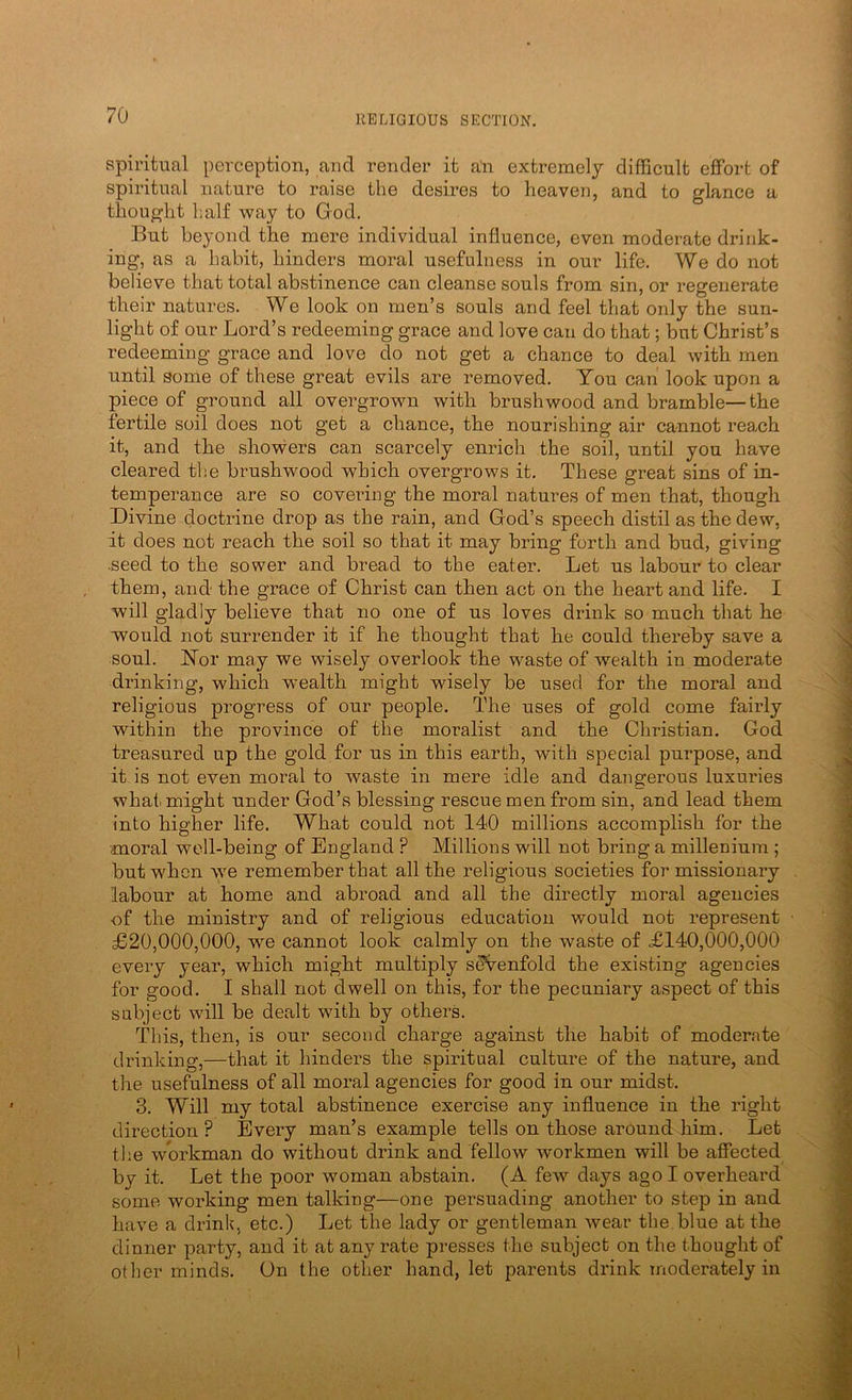 Spiritual perception, and render it an extremely difficult effort of spiritual nature to raise the desires to heaven, and to glance a thought l;alf way to God, But beyond the mere individual influence, even moderate drink- ing, as a habit, hinders moral usefulness in our life. We do not believe that total abstinence can cleanse souls from sin, or regenerate their natures. We look on men’s souls and feel that only the sun- light of our Lord’s redeeming grace and love can do that; but Christ’s redeeming grace and love do not get a chance to deal with men until some of these great evils are removed. You can look upon a piece of ground all overgrown with brushwood and bramble—the fertile soil does not get a chance, the nourishing air cannot rea,ch it, and the showers can scarcely enrich the soil, until you have cleared the brushwood which overgrows it. These great sins of in- temperance are so covering the moral natures of men that, though Divine docti-ine drop as the rain, and God’s speech distil as the dew, it does not reach the soil so that it may bring forth and bud, giving .seed to the sower and bread to the eater. Let us labour to clear them, and the grace of Christ can then act on the heart and life. I will gladly believe that no one of us loves drink so much that he would not surrender it if he thought that he could thereby save a soul. Nor may we wisely overlook the waste of wealth in moderate drinking, which wealth might wisely be used for the moral and religious progress of our people. The uses of gold come faiidy within the province of the moralist and the Christian, God treasured up the gold for us in this earth, with special purpose, and it is not even moral to waste in mere idle and dangerous luxuries what might under God’s blessing rescue men from sin, and lead them into higher life. What could not 140 millions accomplish for the moral well-being of England ? Millions will not bring a millenium; but when \ye remember that all the religious societies for missionary labour at home and abroad and all the directly moral agencies of the ministry and of religious education would not represent £20,000,000, we cannot look calmly on the waste of £140,000,000 every year, which might multiply seVenfold the existing agencies for good. I shall not dwell on this, for the pecuniary aspect of this sabject will be dealt with by others. This, then, is our second charge against the habit of moderate drinking,—that it hinders the spiritual culture of the nature, and the usefulness of all moral agencies for good in our midst. 3, Will my total abstinence exercise any influence in the right direction ? Every man’s example tells on those around him. Let tl;e workman do without drink and fellow workmen will be affected by it. Let the poor woman abstain. (A few days ago 1 overheard some working men talking—one persuading another to step in and have a drink, etc.) Let the lady or gentleman wear the. blue at the dinner party, and it at any rate presses the subject on the thought of other minds. On the other hand, let parents drink moderately in