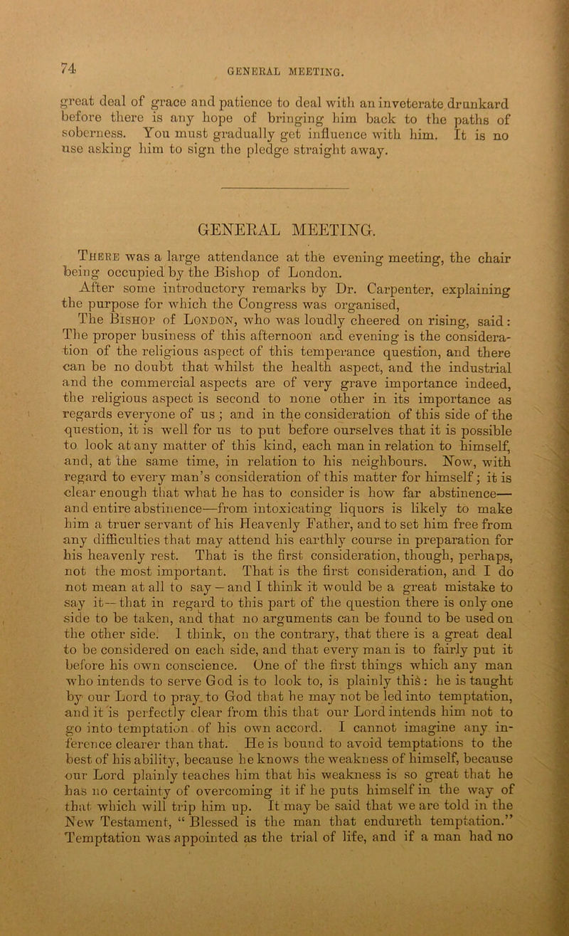 groat deal of grace and patience to deal with an inveterate drnnkard before there is any hope of bringing him back to the paths of soberness. You must gradually get influence with him. It is no use asking him to sign the pledge straight away. GENEEAL MEETmG. There was a large attendance at the evening meeting, the chair being occupied by the Bishop of London. After some introductory remarks by Dr. Carpenter, explaining the purpose for which the Congress was organised, The Bishop of London, who was loudly cheered on rising, said: The proper business of this afternoon and evening is the considera- tion of the religious aspect of this temperance question, and there can be no doubt that whilst the health aspect, and the industrial and the commercial aspects are of very grave importance indeed, the religious aspect is second to none other in its importance as regards everyone of us ; and in the consideration of this side of the question, it is well for us to put before ourselves that it is possible to look at any matter of this kind, each man in relation to himself, and, at the same time, in relation to his neighbours. ISTow, with regard to every man’s consideration of this matter for himself; it is clear enough that what he has to consider is how far abstinence— and entire abstinence—from intoxicating liquors is likely to make him a truer servant of his Heavenly Father, and to set him free from any difficulties that may attend his earthly course in preparation for his heavenly rest. That is the first consideration, though, perhaps, not the most important. That is the first consideration, and I do not mean at all to say — and I think it would be a great mistake to say it—that in regard to this part of the question there is only one side to be taken, an(f that no arguments can be found to be used on the other side. 1 think, on the contrary, that there is a great deal to be considered on each side, and that every man is to fairly put it before his own conscience. One of the first things which any man who intends to serve God is to look to, is plainly thi^ : he is taught by our Lord to pray, to God that he may not be led into temptation, and it is perfectly clear from this that our Lord intends him not to go into temptation of his own accord. I cannot imagine any in- ference clearer than that. He is bound to avoid temptations to the best of his ability, because he knows the weakness of himself, because our Lord plainly teaches him that his weakness is so great that he has no certainty of overcoming it if he puts himself in the way of that which will trip him up. It may be said that we are told in the Hew Testament, “Blessed is the man that endureth temptation.” Temptation was appointed as the trial of life, and if a man had no