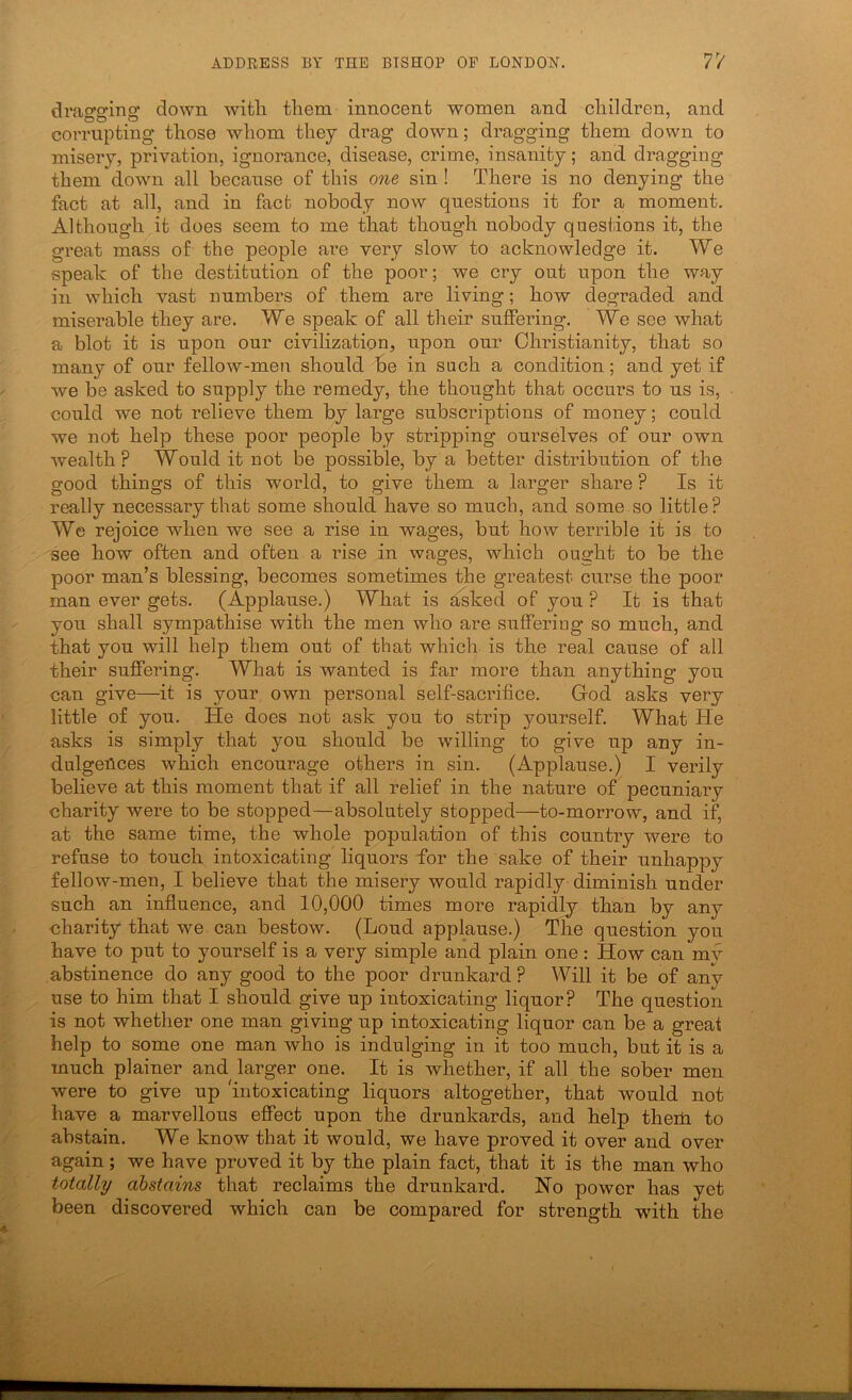 drao’arinof down witli them innocent women and children, and corrupting those whom they drag down; dragging them down to misery, privation, ignorance, disease, crime, insanity; and dragging them down all because of this one sin ! There is no denying the fact at all, and in fact, nobody now questions it for a moment. Although it does seem to me that though nobody questions it, the great mass of the people are very slow to acknowledge it. We speak of the destitution of the poor; we cry out upon the way in which vast numbers of them are living; how degraded and miserable they are. We speak of all their suffering. We see what a blot it is upon our civilization, upon our Christianity, that so many of our fellow-men should be in such a condition; and yet if we be asked to supply the remedy, the thought that occurs to us is, could we not relieve them by large subscriptions of money; could we not help these poor people by stripping ourselves of our own wealth? Would it not be possible, by a better distribution of the good things of this world, to give them a larger share ? Is it really necessary that some should have so much, and some so little? We rejoice when we see a rise in wages, but how terrible it is to see how often and often a rise in wages, which ought to be the poor man’s blessing, becomes sometimes the greatest ciu’se the poor man ever gets. (Applause.) What is asked of you ? It is that you shall sympathise with the men who are suffering so much, and that you will help them out of that which is the real cause of all their suffering. What is wanted is far more than anything you can give—it is your, own personal self-sacrifice. God asks very little of you. He does not ask you to strip yourself. What He asks is simply that you should be willing to give up any in- dulgences which encourage others in sin. (Applause.) I verily believe at this moment that if all relief in the nature of pecuniary charity were to be stopped—absolutely stopped—to-morrow, and if, at the same time, the whole population of this country were to refuse to touch intoxicating liquors for the sake of their unhappy fellow-men, I believe that the misery would rapidly diminish under such an influence, and 10,000 times more rapidly than by any charity that we can bestow. (Loud applause.) The question you have to put to yourself is a very simple and plain one: How can mv abstinence do any good to the poor drunkard ? Will it be of any use to him that I should give up intoxicating liquor? The question is not whether one man giving up intoxicating liquor can be a great help to some one man who is indulging in it too much, but it is a much plainer and larger one. It is whether, if all the sober men were to give up 'intoxicating liquors altogether, that would not have a marvellous effect upon the drunkards, and help theiH to abstain. We know that it would, we have proved it over and over again ; we have proved it by the plain fact, that it is the man who totally abstains that reclaims the drunkard. No power has yet been discovered which can be compared for strength with the