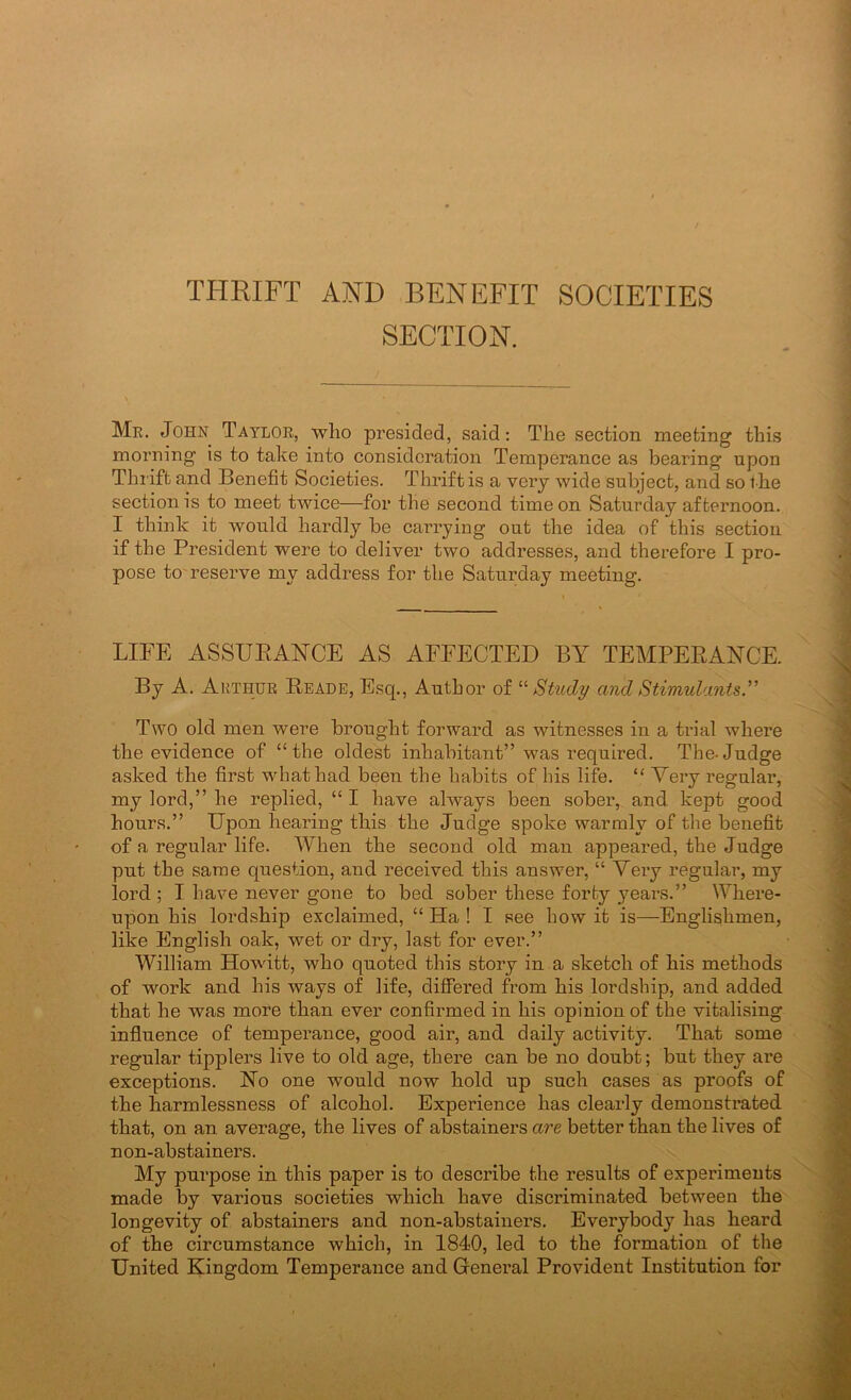 THRIFT AND BENEFIT SOCIETIES SECTION. Mr. John Taylor, who presided, said: The section meeting this morning is to take into consideration Temperance as bearing upon Thi'ift and Benefit Societies. Thrift is a very wide subject, and so f he section is to meet twice—for the second time on Saturday afternoon. I think it would hardly be carrying out the idea of this section if the President were to deliver two addresses, and therefore I pro- pose to'reserve my address for the Saturday meeting. LITE ASSUEANCE AS AFFECTED BY TEMPEEANCE. By A. Arthur Eeade, Esq., Author of “ Study and Stimulants” Two old men were brought forward as witnesses in a trial where the evidence of “the oldest inhabitant” was required. The-Judge asked the first wdiathad been the habits of his life. “ Very regular, my lord,” he replied, “ I have always been sober, and kept good hours.” Upon hearing this the Judge spoke warmly of the benefit of a regular life. When the second old man appeared, the Judge put the same question, and received this answer, “ Yery regular, my lord ; I have never gone to bed sober these forty years.” Where- upon his lordship exclaimed, “ Ha ! I see how it is—Englishmen, like English oak, wet or dry, last for ever.” William Howdtt, who quoted this story in a sketch of his methods of work and his ways of life, differed from his lordship, and added that he was more than ever confirmed in his opinion of the vitalising influence of temperance, good air, and daily activity. That some regular tipplers live to old age, there can be no doubt; but they are exceptions. Ho one would now hold up such cases as proofs of the harmlessness of alcohol. Experience has clearly demonstrated that, on an average, the lives of abstainers are better than the lives of non-abstainers. My purpose in this paper is to describe the results of experiments made by various societies which have discriminated between the longevity of abstainers and non-abstainers. Everybody has heard of the circumstance which, in 1840, led to the formation of the United Kingdom Temperance and Greneral Provident Institution for