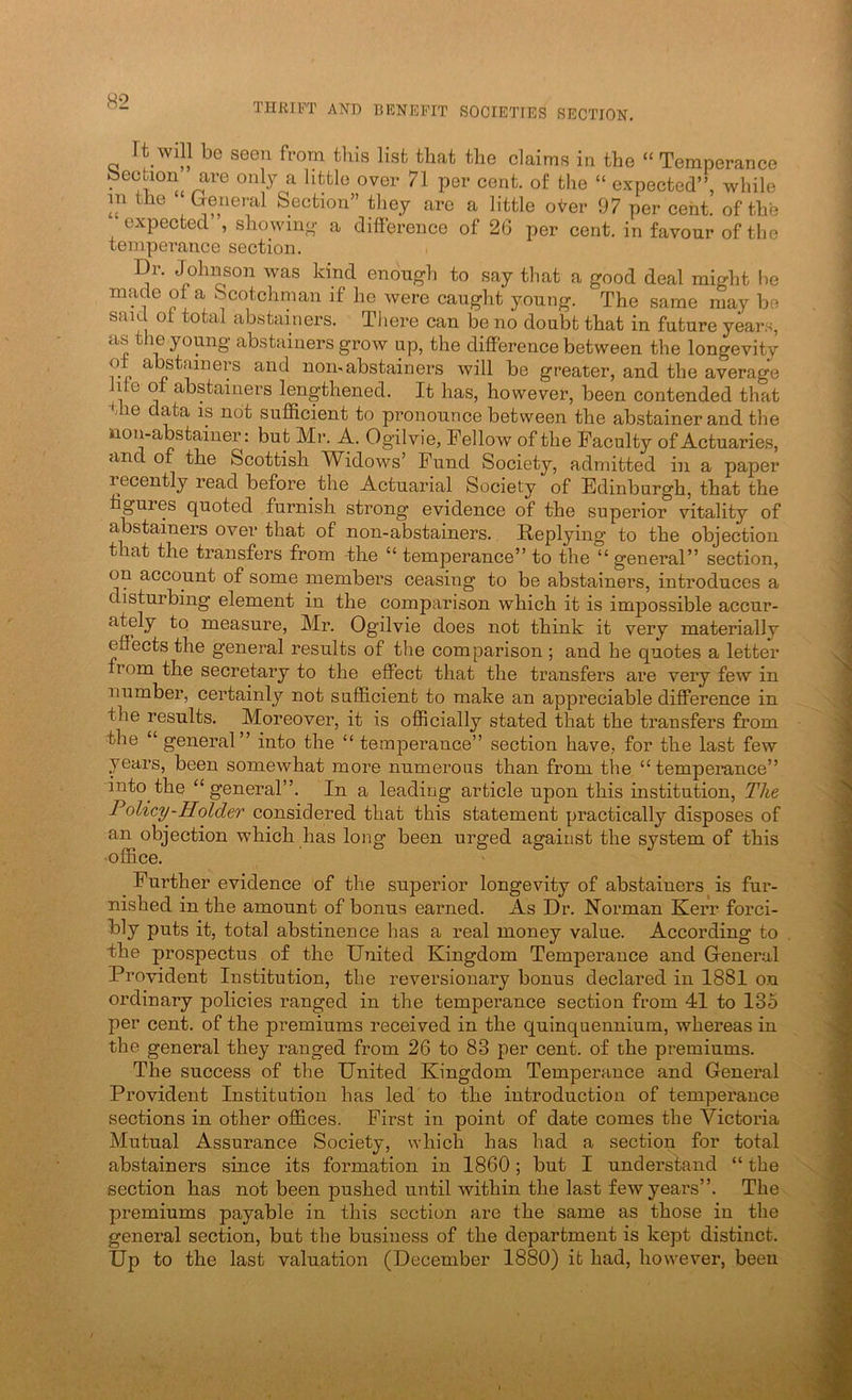 THRIFT AND BENEFIT SOCIETIES SECTION. It Will be seen from tliis list that the claims in the “ Temperance Section are only a little over 71 per cent, of the “ expected”, while in the (xenei-al Section” they are a little oi^er 97 per cent, of the expected , showino' a difference of 26 per cent, in favour of the temperance section. Dr. Johnson was kind enough to say that a good deal might lie made of a Scotchman if he were caught young. The same may be said ot total abstainers. There can be no doubt that in future ykrs, as the young abstainers grow up, the difference between the longevity of abstainers and uoinabstainers will be greater, and the average life ot abstainers lengthened. It has, however, been contended that the data is not sufficient to pronounce between the abstainer and the non-abstainer; but Mr. A. Ogilvie, Fellow of the Faculty of Actuaries, and of the Scottish Widows’ Fund Society, admitted in a paper recently read before the Actuarial Society of Edinburgh, that the gures quoted furnish strong evidence of the superior vitality of abstainers over that of non-abstainers. Replying to the objection that the transfers from -the “ temperance” to the “ general” section, on account of some members ceasing to be abstainers, introduces a disturbing element in the comparison which it is impossible accur- ately to measure, Mr. Ogilvie does not think it very materially effects the general results of the comparison ; and he quotes a letter from the secretary to the effect that the transfers are very few in number, certainly not sufficient to make an appreciable difference in the results. Moreover, it is officially stated that the transfers from the “ general” into the “ temperance” section have, for the last few years, been somewhat more numerous than from the “temperance” into the “general”. In a leading article upon this institution. The Policy-Holder considered that this statement practically disposes of an objection which has long been urged against the system of this office. Further evidence of the superior longevity of abstainers is fur- nished in the amount of bonus earned. As Dr. Norman Kerr forci- bly puts it, total abstinence has a real money value. According to the prospectus of the United Kingdom Temperance and General Provident Institution, the reversionary bonus declared in 1881 on ordinary policies ranged in the temperance section from 41 to 135 per cent, of the premiums received in the quinquennium, whereas in the general they ranged from 26 to 83 per cent, of the premiums. The success of the United Kingdom Temperance and General Provident Institution has led to the introduction of temperance sections in other offices. First in point of date comes the Victoria Mutual Assurance Society, \vhich has had a section for total abstainers since its formation in 1860; but I understand “ the section has not been pushed until within the last few years”. The premiums payable in this section are the same as those in the general section, but the business of the department is kept distinct. Up to the last valuation (December 1880) it had, however, been