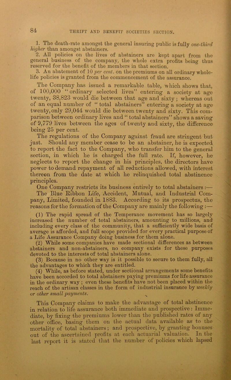 1. The death-rate amongst the general insuring public is fully one-third higher than amongst abstainers. 2. All policies on the lives of abstainers are kept apart from the general business of the company, the whole extra profits being thus reserved for the benefit of the members in that section. 3. An abatement of per cent, on the premiums on all ordinary whole- life policies is granted from the commencement of the assurance. The Company has issued a remarkable table, which shows that, of 100,000 “ ordinary selected lives” entering a society at age twenty, 38,823 would die between that age and sixty ; whereas out of an equal number of “ total abstainers” entering a society at age twenty, only 29,044 would die between twenty and sixty. This com- parison between ordinary lives and “ total abstainers” shows a saving of 9,779 lives between the ages of twenty and sixty, the difference being 25 per cent. The regulations of the Company against fraud are stringent but just. Should any member cease to be an abstainer, he is expected to report the fact to the Company, w’ho transfer him to the general section, in which he is charged the full rate. If, however, he neglects to report the change in his principles, the directors have power to demand repayment of all reductions allowed, with interest thereon from the date at which he relinquished total abstinence principles. One Company restricts its business entirely to total abstainers:— The Blue Ribbon Life, Accident, Mutual, and Industrial Com- pany, Limited, founded in 1883. According to its prospectus, the reasons for the formation of the Company are mainly the following :— (1) The rapid spread of the Temperance movement has so largely increased the number of total abstainers, amounting to millions, and including every class of the community, that a sufficiently wide basis of average is afforded, and full scope provided for every practical purpose of a Life Assurance Company doing business for them alone. (2) While some companies have made sectional differences as between abstainers and non-abstainers, no company exists for these purposes devoted to the interests of total abstainers alone. (3) Because in no other way is it possible to secure to them fully, all the advantages to which they are entitled. (4) While, as before stated, under sectional arrangements some benefits have been accorded to total abstainers paying premiums for life assurance in the ordinary way ; even these benefits have not been placed within the reach of the artisan classes in the form of industrial insurance by weekly or other small payments. ^ This Company claims to make the advantage of total abstinence in relation to life assurance both immediate and prospective: Imme- diate, by fixing the premiums lower than the published rates of any other office, basing them on the actual data available as to the mortality of total abstainers; and prospective, by granting bonuses out of the ascertained profits at each actuarial valuation. In the last report it is stated that the number of policies which lapsed