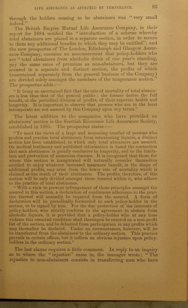 tbrougli tlie holders ceasing to be abstainers was “ very small indeed.” The British Empire Mutual Life Assurance Company, in their report for 1884 notified the “ introduction of a scheme whereby total abstainers are placed in a separate section, in order to secure to them any additional benefits to which they may be entitled and the new prospectus of The London, Edinburgh and Glasgow Assur- ance Company, contains an announcement that policy-holders who are “ total abstainers from alcoholic drink of one year’s standing, pay the same rates of premium as non-abstainers, but they are assured in a separate and distinct section, the profits of which (ascertained separately from the general business of the Company) are divided solely amongst the melnbers of the temperance section.” The prospectus adds :— It being an ascertained fact that the rate of mortality of total abstain- ers is less than that of the general public : the former derive the full benefit, at the periodical division of profits, of their superior health and longevity. It is important to observe that persons who are in the least intemperate are not assured by this Company upon any terms.” The latest addition to the companies who have provided an abstainers’ section is the Scottish Economic Life Assurance Society, established in 1885. 'I'he prospectus states :— “ To meet the views of a large and increasing number of persons who profess and practise total abstinence from intoxicating liquors, a distinct section has been established, in which only total abstainers are assured. On medical testimony and published information is based the contention that such abstinence is greatly conducive to longevity, and to the limita- tion and prevention of numerous diseases. It is recognised that those for whom this section is inaugurated will naturally consider themselves entitled to enjoy whatever increased insurance benefit, in the shape of additional profits, may arise from the lower rate of mortality which is claimed as one result of their abstinence. The profits, therefore, of this section will be only divided amongst those insured within it, who adhere to the practice of total abstinence. “ With a view to prevent infringement of these principles amongst the assured in this section, a declaration of continuous adherence to the prac- tice thereof will annually be required from the assured. A form of declaration will be periodically forwarded to each policy-holder in the section, to be signed by him. For the due protection of the interests of policy-holders, who strictly conform to the agreement to abstain from alcoholic liquors, it is provided that a policy-holder who at any time violates this essential condition shall thereupon be entered on a non-profit list of the section, and be debarred from participation in any profits which may thereafter be declared. Under no circumstances, however, will he be transferred from the abstainers’ to the ordinary section. This practice prevails in certain offices, but it inflicts an obvious injustice upon policy- holders in the ordinary section.” The last clause requires a little comment. In reply to an inquiry as to where the “ injustice” came in, the manager wrote: “ The injustice to non-abstainers consists in transferring men who have I I