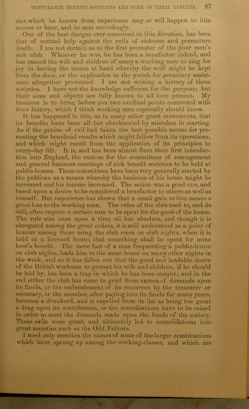 cies which he knows from experience may or will happen to him sooner or later, and he acts accordingly. One of the best designs ever conceived in this direction, has been that of mutual help against the evils of sickness and premature death. I am not certain as to the first pi’omoter of the poor men’s sick club. Whoever he was, he has been a benefactor indeed, and has caused the wife and children of many a working man to sing for joy in having the means at hand whereby the wolf might be kept from the door, or the application to the parish for pecuniary assist- ance altogether prevented. I am not writing a history of these societies. I have not the knowledge sufficient for the purpose; but their aims and objects are fully known to all here present. My business is to bring before you two cardinal points connected with their history, which I think working men especially should know. It ha.s happened in this, as in many other great movements, that its benefits have been all but checkmated by mistakes in starting. As if the genius of evil had taken the best possible means for pre- venting the beneficial results which might follow from its operations, and which might result from the application of its principles to every-day life. It is, and has been almost from their first introduc- tion into England, the custom for the committees of management and general business meetings of sick benefit societies to be held at public-houses. These committees have been very generally started by the publican as a means whereby the business of his house might be increased and his income increased. The action was a good one, and based upon a desire to be considered a benefactor to others as well as himself. But experience has shown that a small gain to him means a great loss to the working man. The rules of the club used to, and do still, often require a certain sum to be spent for the good of the house. The rule was once upon a time all but absolute, and though it is abrogated among the great orders, it is still understood as a point of honour among those using the club room on club nights, when it is held at a licensed house, that something shall be spent for mine host’s benefit. The mere fact of a man frequenting a public-house on club nights, leads him to the same house on many other nights in the week, and so it has fallen out that the good and laudable desire of the British workman to protect his wife and children, if he should be laid by, has been a trap in which he has been caught; and in the end either the club has come to grief from excessi of demands upon its funds, or the embezzlement of its resources by the treasurer or secretary, or the member, after paying into its funds for many years, becomes a drunkard, and is expelled from its list as being too great a drag upon its contributors, or the contributions have to be raised in order to meet the demands made upon the funds of the society. These evils were great, and ultimately led to consolidations into great societies such ns the Odd Fellows. I need only mention the names of some of the larger combinations which have sprung up among the working-classes, and which are