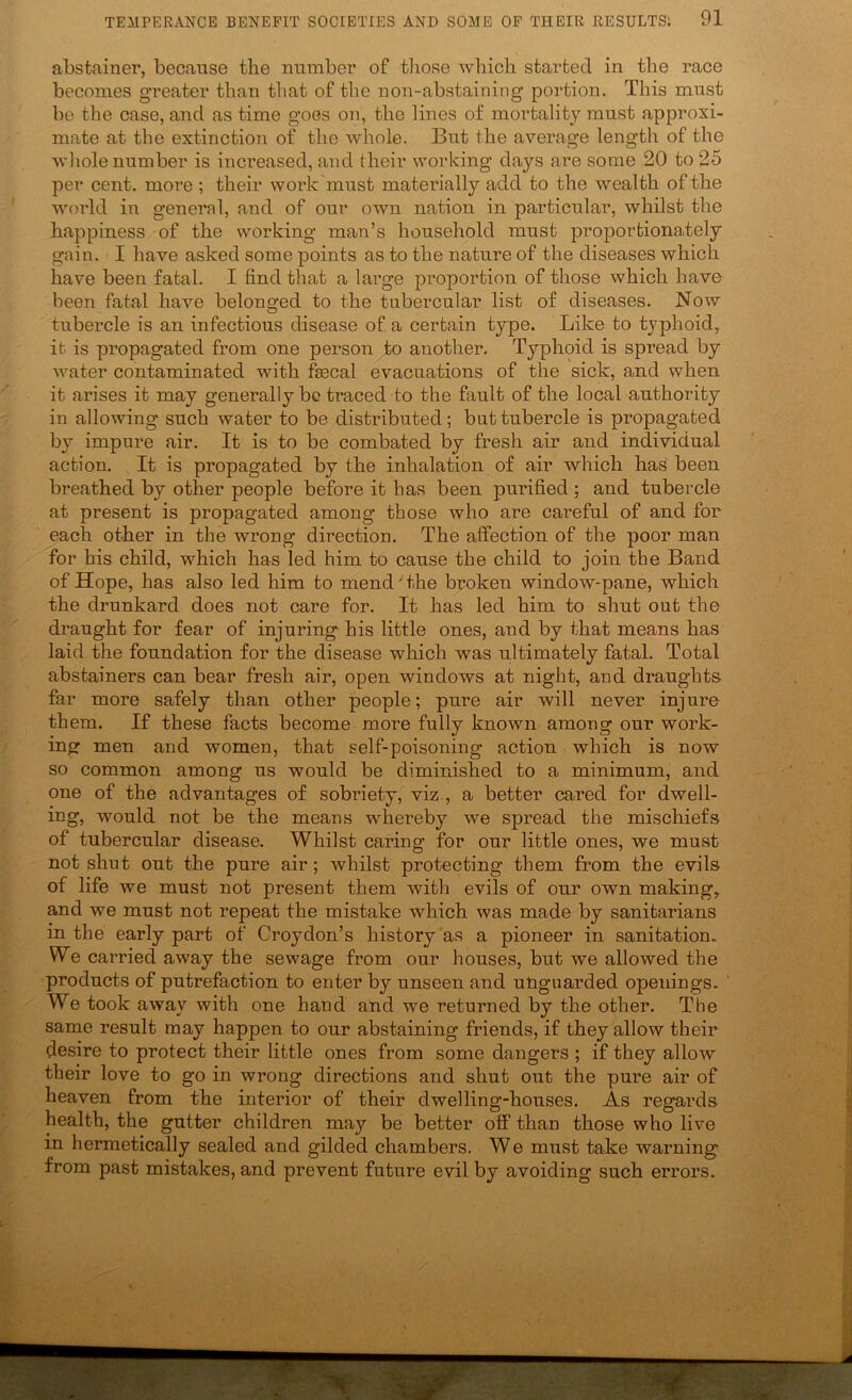 abstainer, because the number of those which started in the race becomes greater than that of the non-abstaining portion. This must be the case, and as time goes on, the lines of mortality must approxi- mate at the extinction of the whole. But the average length of the whole number is increased, and their working days are some 20 to 25 per cent, more; their work must materially add to the wealth of the world in general, and of our own nation in particular, whilst the happiness of the working man’s household must proportionately gain. I have asked some points as to the nature of the diseases which have been fatal. I find that a large proportion of those which have been fatal have belonged to the tubercular list of diseases. Now tubercle is an infectious disease of a certain type. Like to typhoid, it is propagated from one person to another. Typhoid is spread by water contaminated with faecal evacuations of the sick, and when it arises it may generally be traced to the fault of the local authority in allowing such water to be distributed; but tubercle is propagated by impure air. It is to be combated by fresh air and individual action. It is propagated by the inhalation of air which has been breathed by other people before it has been purified ; and tubercle at present is propagated among those who are careful of and for each other in the wrong direction. The affection of the poor man for his child, which has led him to cause the child to join the Band of Hope, has also led him to mend' the brnken window-pane, which the drunkard does not care for. It has led him to shut out the draught for fear of injuring his little ones, and by that means has laid the foundation for the disease which was ultimately fatal. Total abstainers can bear fresh air, open windows at night, and draughts, far more safely than other people; pure air will never injure them. If these facts become more fully known among our work- ing men and women, that self-poisoning action which is now so common among us would be diminished to a minimum, and one of the advantages of sobriety, viz., a better cared for dwell- ing, would not be the means whereby we spread the mischiefs of tubercular disease. Whilst caring for our little ones, we mu.st not shut out the pure air; whilst protecting them from the evils of life we must not present them with evils of our own making, and we must not repeat the mistake which was made by sanitarians in the early part of Croydon’s history as a pioneer in sanitation. We carried away the sewage from our houses, but we allowed the products of putrefaction to enter by unseen and uUguarded openings. We took away with one hand and we returned by the other. The same result may happen to our abstaining friends, if they allow their desire to protect their little ones from some dangers ; if they allow their love to go in wrong directions and shut out the pure air of heaven from the interior of their dwelling-houses. As regards health, the gutter children may be better off than those who live in hermetically sealed and gilded chambers. We must take warning from past mistakes, and prevent future evil by avoiding such errors.