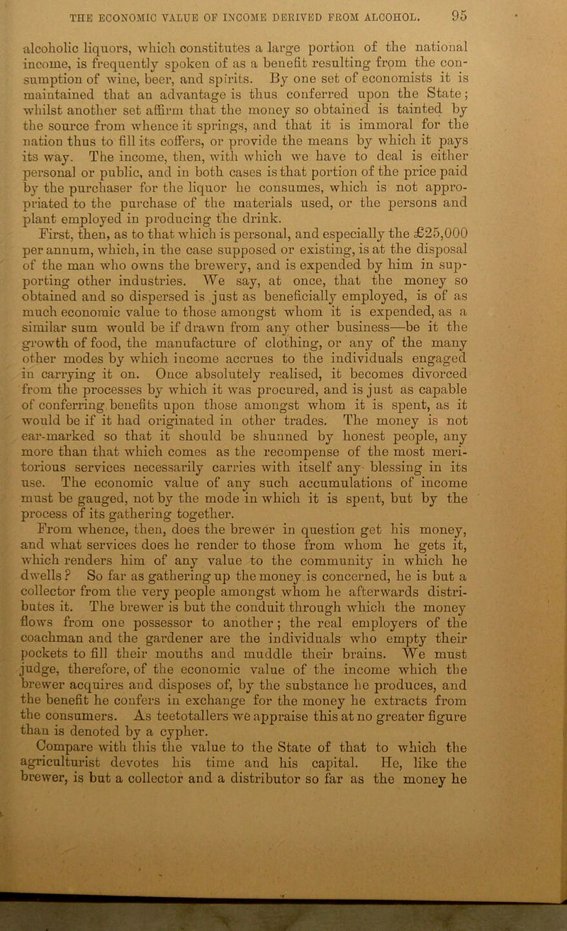 alcoholic liquors, which constitutes a large portion of the national income, is frequently spoken of as a benefit resulting from the con- sumption of wine, beer, and spirits. By one set of economists it is maintained that an advantage is thus conferred upon the State; whilst another set affirm that the money so obtained is tainted by the source from whence it springs, and that it is immoral for the nation thus to fill its coffers, or provide the means by which it pays its way. The income, then, with which we have to deal is either personal or public, and in both cases is that portion of the price paid b}^ the purchaser for the liquor he consumes, which is not appro- priated to the purchase of the materials used, or the persons and plant employed in producing the drink. First, then, as to that which is personal, and especially the £25,000 per annum, which, in the case supposed or existing, is at the disposal of the man who owns the brewery, and is expended by him in sup- porting other industries. We say, at once, that the money so obtained and so dispersed is just as beneficially employed, is of as much economic value to those amongst whom it is expended, as a similar sum would be if drawn from any other business—be it the growth of food, the manufacture of clothing, or any of the many other modes by which income accrues to the individuals engaged in carrying it on. Once absolutely realised, it becomes divorced from the processes by which it was procured, and is just as capable of conferring,benefits upon those amongst whom it is spent, as it would be if it had originated in other trades. The money is not ear-marked so that it should be shunned by honest people, any more than that which comes as the recompense of the most meri- torious services necessarily carries with itself any' blessing in its use. The economic value of any such accumulations of income must be gauged, not by the mode in which it is spent, but by the process of its gathering together. From whence, then, does the brewer in question get his money, and what services does he render to those from whom he gets it, which renders him of any value to the community in which he dwells ? So far as gathering up the money is concerned, he is but a collector from the very people amongst whom he afterwards distri- butes it. The brewer is but the conduit through which the money flows from one possessor to another; the real employers of the coachman and the gardener are the individuals who empty their pockets to fill their mouths and muddle their brains. We must judge, therefore, of the economic value of the income which the brewer acquires and disposes of, by the substance he produces, and the benefit he confers in exchange for the money he extracts from the consumers. As teetotallers we appraise this at no greater figure than is denoted by a cypher. Compare with this the value to the State of that to which the agriculturist devotes his time and his capital. He, like the brewer, is but a collector and a distributor so far as the money he