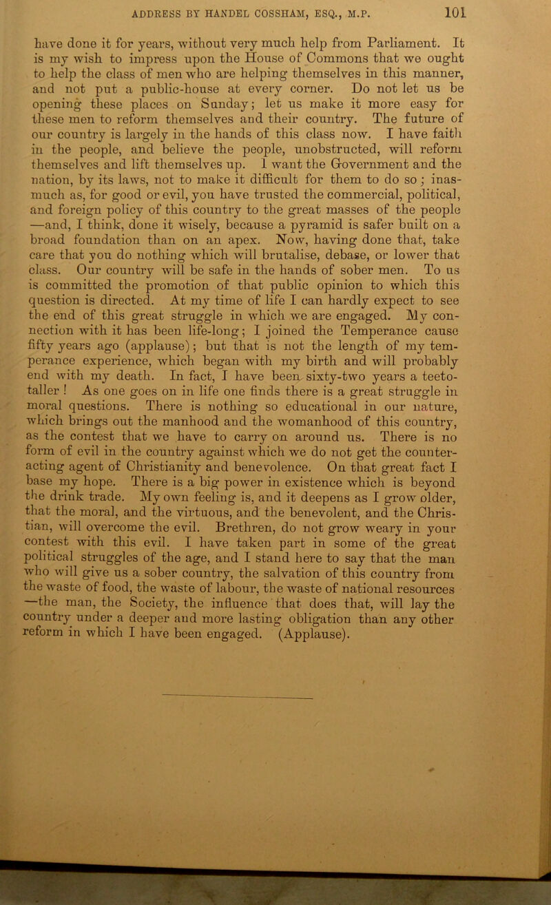 have done it for years, without very much help from Parliament. It is my wish to impress upon the House of Commons that we ought to help the class of men who are helping themselves in this manner, and not put a public-house at every corner. Do not let us be opening these places on Sunday; let us make it more easy for these men to reform themselves and their country. The future of our country is largely in the hands of this class now. I have faitli in the people, and believe the people, unobstructed, will reform themselves and lift themselves up. 1 want the Government and the nation, by its laws, not to make it difficult for them to do so; inas- much as, for good or evil, you have trusted the commercial, political, and foreign policy of this country to the great masses of the people —and, I think, done it wisely, because a pyramid is safer built on a broad foundation than on an apex. Now, having done that, take care that you do nothing which will brutalise, debase, or lower that class. Our country will be safe in the hands of sober men. To us is committed the promotion of that public opinion to which this question is directed. At my time of life I can hardly expect to see the end of this great struggle in which we are engaged. My con- nection with it has been life-long; I joined the Temperance cause fifty years ago (applause); but that is not the length of my tem- perance experience, which began with my birth and will probably end with my death. In fact, I have been, sixty-two years a teeto- taller ! As one goes on in life one finds there is a great struggle in moral questions. There is nothing so educational in our nature, which brings out the manhood and the womanhood of this country, as the contest that we have to carry on around us. There is no form of evil in the country against which we do not get the counter- acting agent of Christianity and benevolence. On that great fact I base my hope. There is a big power in existence which is beyond the drink trade. My own feeling is, and it deepens as I grow older, that the moral, and the virtuous, and the benevolent, and the Chris- tian, will overcome the evil. Brethren, do not grow weary in your contest with this evil. I have taken part in some of the great political struggles of the age, and I stand here to say that the man who will give us a sober country, the salvation of this country from the waste of food, the waste of labour, the waste of national resources —the man, the Society, the influence that does that, will lay the country under a deeper and more lasting obligation than any other reform in which I have been engaged. (Applause).