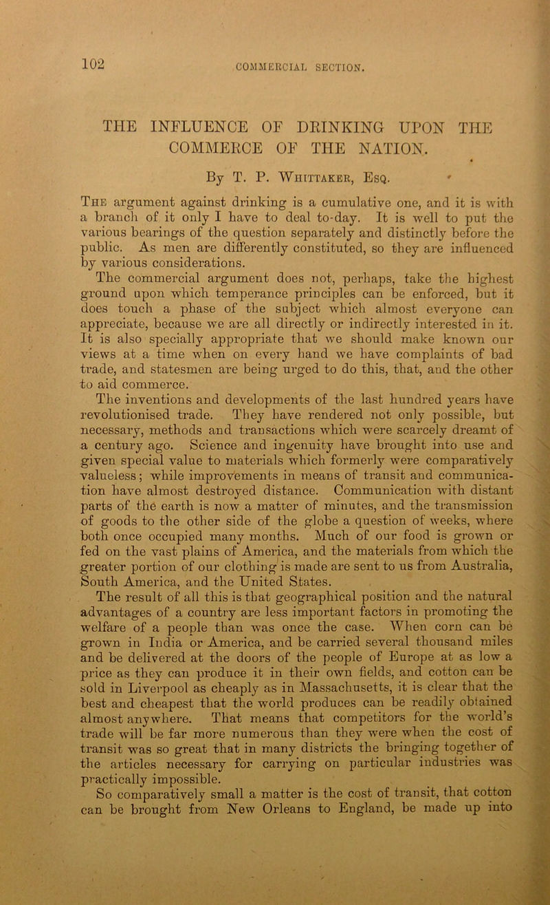TPIE INFLUENCE OF DRINKING UPON THE COMMERCE OF THE NATION. By T. P. Whittaker, Esq. ' The argument against drinking is a cumulative one, and it is with a branch of it only I have to deal to-day. It is well to put the various bearings of the question separately and distinctly before the public. As men are differently constituted, so they are influenced by various considerations. The commercial argument does not, perhaps, take the highest ground upon which temperance principles can be enforced, but it does touch a phase of the subject which almost everyone can appreciate, because we are all directly or indirectly interested in it. It is also specially appropriate that we should make known our views at a time when on every hand we have complaints of bad ti*ade, and statesmen are being urged to do this, that, and the other to aid commerce. The inventions and developments of the last hundred years have revolutionised trade. They have rendered not only possible, but necessary, methods and transactions which were scarcely dreamt of a century ago. Science and ingenuity have brought into use and given special value to materials which formei’ly were comparatively valueless; while improvements in means of transit and communica- tion have almost destroyed distance. Communication with distant parts of the earth is now a matter of minutes, and the transmission of goods to the other side of the globe a question of weeks, where both once occupied many months. Much of our food is grown or fed on the vast plains of America, and the materials from which the greater portion of our clothing is made are sent to us from Australia, South America, and the United States. The result of all this is that geographical position and the natural advantages of a country are less important factors in promoting the welfare of a people than was once the case. When corn can be grown in India or America, and be carried several thousand miles and be delivered at the doors of the people of Europe at as low a price as they can produce it in their own fields, and cotton can be sold in Liverpool as cheaply as in Massachusetts, it is clear that the best and cheapest that the world produces can be readily obtained almost anywhere. That means that competitors for the world’s trade will be far more numerous than they were when the cost of transit was so great that in many districts the bringing together of the articles necessary for carrying on particular industries was practically impossible. So comparatively small a matter is the cost of transit, that cotton can be brought from New Orleans to England, be made up into