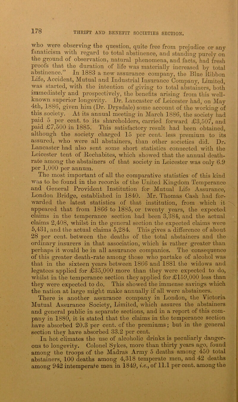 who wero observing the question, quite free from prejudice or any fanaticism with regard to total abstinence, and standing purely on the grpund of observation, natural phenomena, and facts, had fresh proofs that the duration of life was materially increased by total abstinence.” In 1883 a new assurance company, the Blue Ribbon Life, Accident, Mutual and Industrial Insurance Company, Limited, was started, with the intention of giving to total abstainers, both immediately and prospectively, the benefits arising from this well- known superior longevity. Dr. Lancaster of Leicester had, on May 4th, 1886, given him (Dr. Drysdale) some account of the working of this society. At its annual meeting in March 1886, the society had paid 5 per cent, to its shareholders, carried forward £3,507, and paid £7,500 in 1885. This satisfactory result had been obtained, although the society charged 15 per cent, less premium to its assured, who were all abstainers, than other societies did. Dr. Lancaster had also sent some short statistics connected with the Leicester tent of Rechabites, which showed that the annual death- rate among the abstainers of that society in Leicester was only 6.9 per 1,000 per annum. The most important of all the comparative statistics of this kind was to be found in the records of the United Kingdom Temperance and General Provident Institution for Mutual Life Assurance, London Bridge, established in 1840. Mr. Thomas Cash had for- warded the latest statistics of that institution, from which it appeared that from 1866 to 1885, or twenty years, the expected claims in the temperance section had been 3,381, and the actual claims 2,408, whilst in the general section the expected claims were 5,431, and the actual claims 5,284. This gives a difference of about 28 per cent, between the deaths of the total abstainers and the ordinary insurers in that association, which is rather greater than perhaps it would be in all assurance companies. The consequence of this greater death-rate among those who partake of alcohol was that in the sixteen years between 1866 and 1881 the widows and legatees applied for £35,000 more than they were expected to do, whilst in the temperance section they applied for £159,000 less than they were expected to do. This showed the immense savings which the nation at large might make annually if all were abstainers. There is another assurance company in London, the Victoria Mutual Assurance Society, Limited, which assures the abstainers and general public in separate sections, and in a report of this com- pany in 1880, it is stated that the claims in the temperance section have absorbed 20.3 per cent, of the premiums; but in the general section they have absorbed 33.2 per cent. In hot climates the use of alcoholic drinks is peculiarly danger- ous to longevity. Colonel Sykes, more than thirty years ago, found among the troops of the Madras Army 5 deaths among 450 total abstainers, 100 deaths among 4,318 temperate men, and 42 deaths among 942 intemperate men in 1849, ^.e., of 11.1 percent, among the