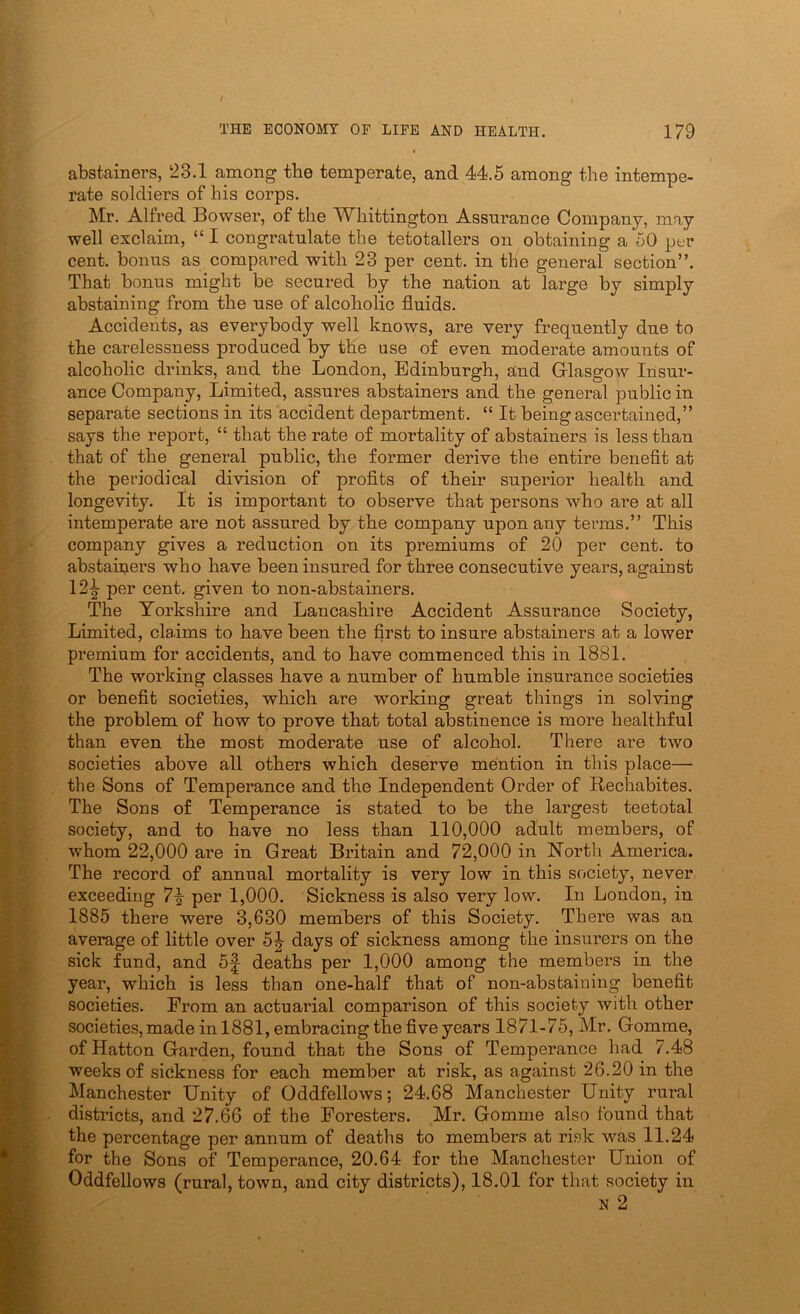 abstainers, 23.1 among tbe temperate, and 44.5 among the intempe- rate soldiers of his corps. Mr. Alfred Bowser, of the Whittington Assurance Company, may well exclaim, “ I congratulate the tetotallers on obtaining a 50 per cent, bonus as compared with 23 per cent, in the general section”. That bonus might be secured by the nation at large by simply abstaining from the use of alcoholic fluids. Accidents, as everybody well knows, are very frequently due to the carelessness produced by the use of even moderate amounts of alcoholic drinks, and the London, Edinburgh, and Grlasgow Insur- ance Company, Limited, assures abstainers and the general public in separate sections in its accident department. “ It being ascertained,” says the report, “ that the rate of mortality of abstainers is less than that of the general public, the former derive the entire benefit at the periodical division of profits of their superior health and longevity. It is important to observe that persons who are at all intemperate are not assured by the company upon any terms.” This company gives a reduction on its premiums of 20 per cent, to abstainers who have been insured for three consecutive years, against 12^ per cent, given to non-abstainers. The Yorkshire and Lancashire Accident Assurance Society, Limited, claims to have been the first to insure abstainers at a lower premium for accidents, and to have commenced this in 1881. The working classes have a number of humble insurance societies or benefit societies, which are working great things in solving the problem of how to prove that total abstinence is more healthful than even the most moderate use of alcohol. There are two societies above all others which deserve mention in this place— the Sons of Temperance and the Independent Order of Rechabites. The Sons of Temperance is stated to be the largest teetotal society, and to have no less than 110,000 adult members, of whom 22,000 are in Great Britain and 72,000 in Nortli America. The record of annual mortality is very low in this society, never exceeding 7|- per 1,000. Sickness is also very low. In London, in 1885 there were 3,630 members of this Society. There was an average of little over 5J days of sickness among the insurers on the sick fund, and 5^ deaths per 1,000 among the members in the year, which is less than one-half that of non-abstaining benefit societies. From an actuarial comparison of this society with other societies, made in 1881, embracing the five years 1871-75, Mr. Gomme, of Hatton Garden, found that the Sons of Temperance had 7.48 weeks of sickness for each member at risk, as against 26.20 in the Manchester Unity of Oddfellows; 24.68 Manchester Unity rural districts, and 27.66 of the Foresters. Mr. Gomme also found that the percentage per annum of deaths to members at risk was 11.24 for the Sons of Temperance, 20.64 for the Manchester Union of Oddfellows (rural, town, and city districts), 18.01 for that society in N 2