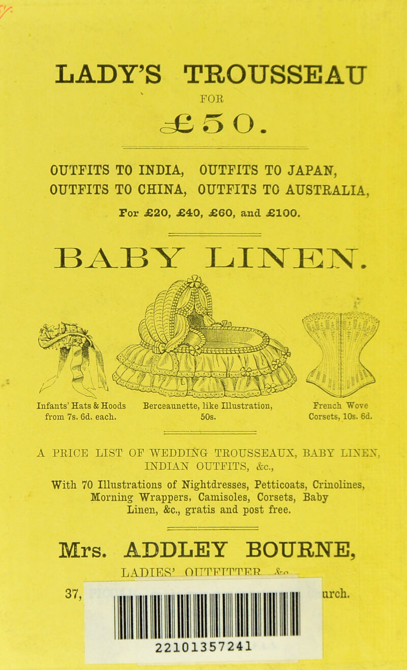 LADY’S TROUSSEAU FOR aB 5 O. OUTFITS TO INDIA, OUTFITS TO JAPAN, OUTFITS TO CHINA, OUTFITS TO AUSTRALIA, For £20, £-40, £60, and £100. BABY LINEN. Infants’ Hats & Hoods Berceaunette, like Illustration, French Wove from 7s. 6d. each. 50s. Corsets, 10s. 6d. A FRIGE LIST OF WEDDING TROUSSEAUX, BABY LINEN, INDIAN OUTFITS, &c., With 70 Illustrations of Nightdresses, Petticoats, Crinolines, Morning Wrappers, Camisoles, Corsets, Baby Linen, &c., gratis and post free. Mrs. ADDLEY BOURNE, LADIES’ OUTFITTER arch. 22101357241