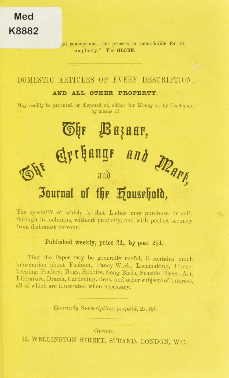 Med K8882 nd conceptions, the process is remarkable for its simplicity.”—The GLOBE. DOMESTIC ARTICLES OF EVERY DESCRIPTION, AND ALL OTHER PROPERTY, May readily be procured or disposed of, either for Money or by Exchange, by means of H)|f PfljHHF, Rljfi anir Journal of % Jjfousp^olb, The speciality of which is that Ladies may purchase or sell, through its columns, without publicity, aud with perfect security from dishonest persons. Published weekly, price 2d., by post 24d. That the Paper may be generally useful, it contains much information about Fashion, Fancy-Work, Lacemaking, House- keeping, Poultry, Dogs, Babbits, Song Birds, Seaside Places, Art, Literature, Drama, Gardening, Bees, and other subjects of interest, all of which are illustrated when necessary. Quarterly Subscription, prepaid, 2s. 8cl. Office : 32, WELLINGTON STREET, STRAND, LONDON, W.C.