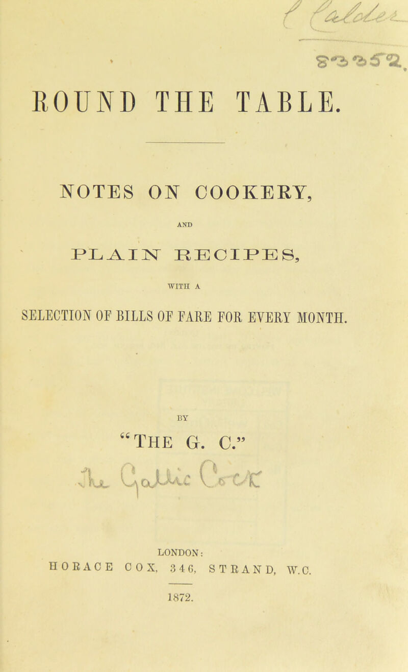 S''2>‘&5'ia, ROUND THE TABLE. NOTES ON COOKERY, AND PLAIN RECIPES, WITH A SELECTION OF BILLS OE FARE FOR EVERY MONTH. BY “the g. c.” jV C^ojuAc CVck LONDON: HORACE COX, .3 4 G, STRAND, W. C. 1872.