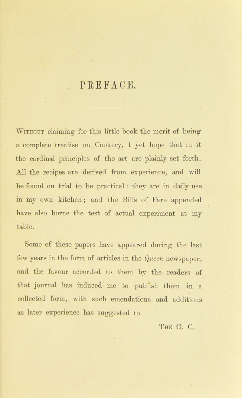 PREFACE. Without claiming for this little book the merit of being a complete treatise on Cookery, I yet hope that in it the cardinal principles of the art are plainly set forth. All the recipes are derived from experience, and will be found on trial to be practical: they are in daily use in my own kitchen; and the Bills of Fare appended have also borne the test of actual experiment at my table. Some of these papers have appeared during the last few years in the form of articles in the Queen newspaper, and the favour accorded to them by the readers of that journal has induced me to publish them in a collected form, with such emendations and additions as later experience has suggested to The G. C.