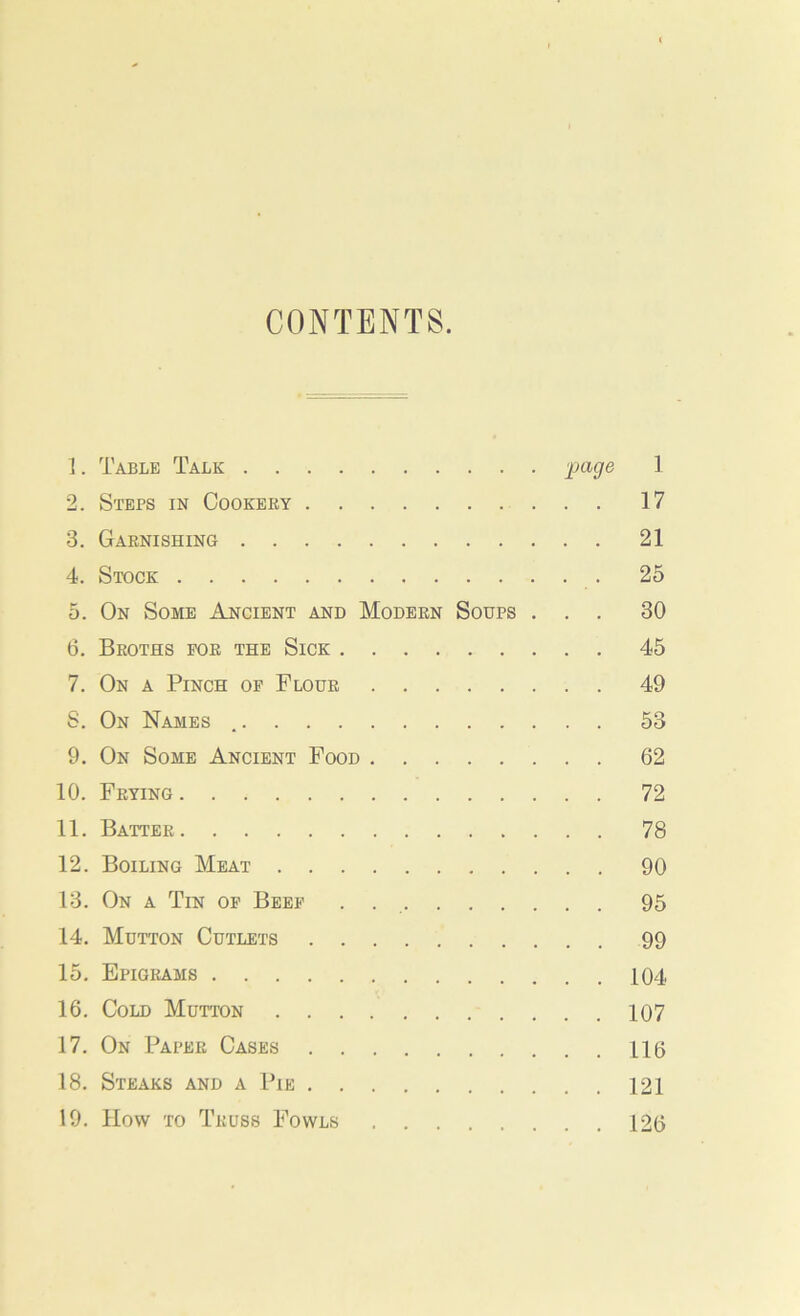 CONTENTS. 1. Table Talk 'page 1 2. Steps in Cookery 17 3. Garnishing 21 4. Stock 25 5. On Some Ancient and Modern Soups ... 30 6. Broths for the Sick 45 7. On a Pinch of Flour 49 S. On Names 53 9. On Some Ancient Food 62 10. Frying 72 11. Batter 78 12. Boiling Meat 90 13. On a Tin of Beef . 95 14. Mutton Cutlets 99 15. Epigrams 104 16. Cold Mutton 107 17. On Paper Cases 115 18. Steaks and a Pie 121 19. How to Truss Fowls 126
