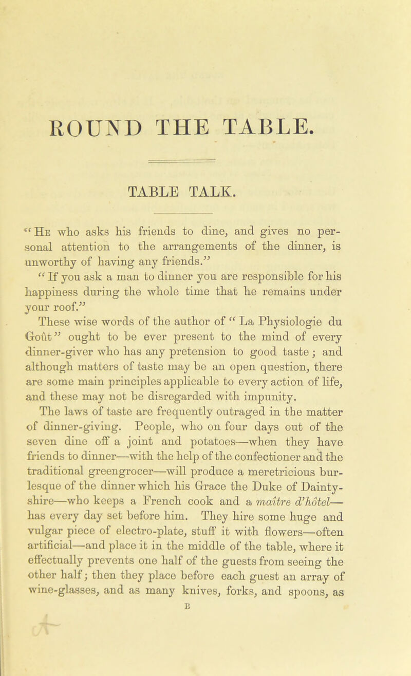 ROUND THE TABLE TABLE TALK. <( He who asks his friends to dine, and gives no per- sonal attention to the arrangements of the dinner, is unworthy of having any friends.” “ If you ask a man to dinner you are responsible for his happiness during the whole time that he remains under your roof.” These wise words of the author of “ La Physiologie du Gout” ought to be ever present to the mind of every dinner-giver who has any pretension to good taste; and although matters of taste may be an open question, there are some main principles applicable to every action of life, and these may not be disregarded with impunity. The laws of taste are frequently outraged in the matter of dinner-giving. People, who on four days out of the seven dine off a joint and potatoes—when they have friends to dinner—with the help of the confectioner and the traditional greengrocer—will produce a meretricious bur- lesque of the dinner which his Grace the Duke of Dainty- shire—who keeps a French cook and a maitre d’hotel— has every day set before him. They hire some huge and vulgar piece of electro-plate, stuff it with flowers—often artificial—and place it in the middle of the table, where it effectually prevents one half of the guests from seeing the other half; then they place before each guest an array of wine-glasses, and as many knives, forks, and spoons, as B