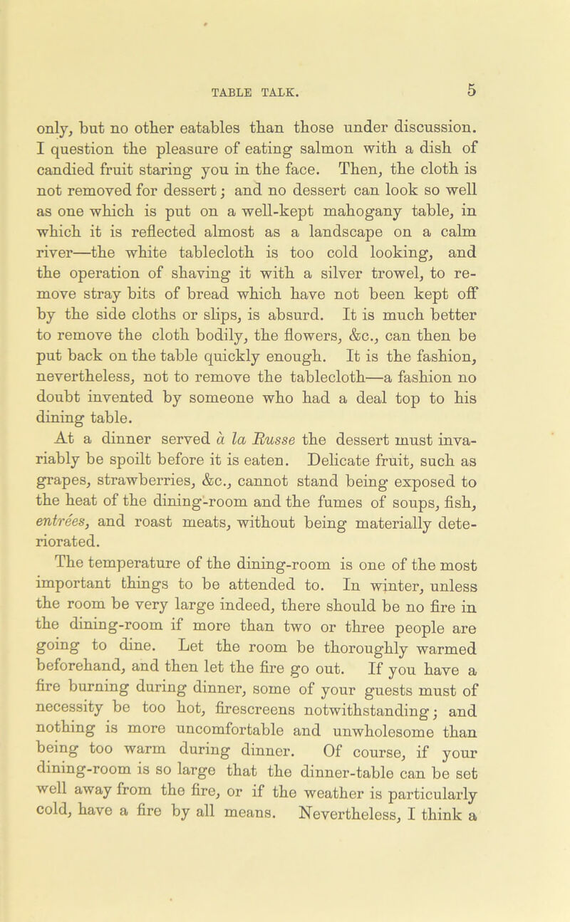 only, but no other eatables than those under discussion. I question the pleasure of eating salmon with a dish of candied fruit staring you in the face. Then, the cloth is not removed for dessert; and no dessert can look so well as one which is put on a well-kept mahogany table, in which it is reflected almost as a landscape on a calm rivei’—the white tablecloth is too cold looking, and the operation of shaving it with a silver trowel, to re- move stray bits of bread which have not been kept off by the side cloths or slips, is absurd. It is much better to remove the cloth bodily, the flowers, &c., can then be put back on the table quickly enough. It is the fashion, nevertheless, not to remove the tablecloth—a fashion no doubt invented by someone who had a deal top to his dining table. At a dinner served a la Russe the dessert must inva- riably be spoilt before it is eaten. Delicate fruit, such as grapes, strawberries, &c., cannot stand being exposed to the heat of the dining-room and the fumes of soups, fish, entrees, and roast meats, without being materially dete- riorated. The temperature of the dining-room is one of the most important things to be attended to. In winter, unless the room be very large indeed, there should be no fire in the dining-room if more than two or three people are going to dine. Let the room be thoroughly warmed beforehand, and then let the fire go out. If you have a fire burning during dinner, some of your guests must of necessity be too hot, firescreens notwithstanding; and nothing is more uncomfortable and unwholesome than being too warm during dinner. Of course, if your dining-room is so large that the dinner-table can be set well away from the fire, or if the weather is particularly cold, have a fire by all means. Nevertheless, I think a