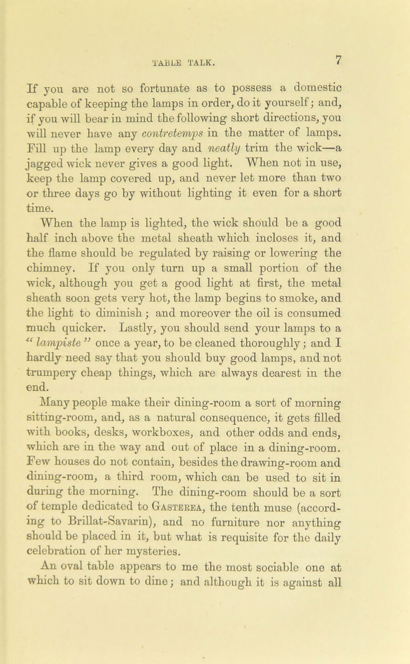 If you are not so fortunate as to possess a domestic capable of keeping the lamps in order, do it yourself; and, if you will bear in mind the following short directions, you will never have any contretemps in the matter of lamps. Fill up the lamp every day and neatly trim the wick—a jagged wick never gives a good light. When not in use, keep the lamp covered up, and never let more than two or three days go by without lighting it even for a short time. When the lamp is lighted, the wick should be a good half inch above the metal sheath which incloses it, and the flame should be regulated by raising or lowering the chimney. If you only turn up a small portion of the wick, although you get a good light at first, the metal sheath soon gets very hot, the lamp begins to smoke, and the light to diminish ; and moreover the oil is consumed much quicker. Lastly, you should send your lamps to a te lampiste ” once a year, to be cleaned thoroughly; and I hardly need say that you should buy good lamps, and not trumpery cheap things, which are always dearest in the end. Many people make their dining-room a sort of morning sitting-room, and, as a natural consequence, it gets filled with books, desks, workboxes, and other odds and ends, which are in the way and out of place in a dining-room. Few houses do not contain, besides the drawing-room and dining-room, a third room, which can be used to sit in during the morning. The dining-room should be a sort of temple dedicated to Gasterea, the tenth muse (accord- ing to Brillat-Savarin), and no furniture nor anything should be placed in it, but what is requisite for the daily celebration of her mysteries. An oval table appears to me the most sociable one at which to sit down to dine; and although it is against all