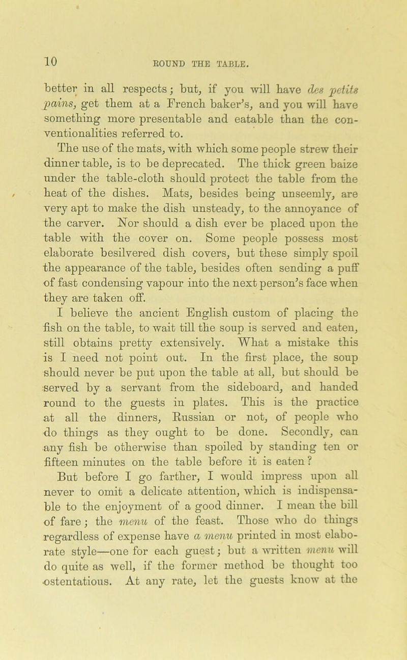 better in all respects; but, if you will have cles petits pains, get them at a French baker’s, and you will have something more presentable and eatable than the con- ventionalities referred to. The use of the mats, with which some people strew their dinner table, is to be deprecated. The thick green baize under the table-cloth should protect the table from the heat of the dishes. Mats, besides being unseemly, are very apt to make the dish unsteady, to the annoyance of the carver. Nor should a dish ever be placed upon the table with the cover on. Some people possess most elaborate besilvered dish covers, but these simply spoil the appearance of the table, besides often sending a puff of fast condensing vapour into the next person’s face when they are taken off. I believe the ancient English custom of placing the fish on the table, to wait till the soup is served and eaten, still obtains pretty extensively. What a mistake this is I need not point out. In the first place, the soup should never be put upon the table at all, but should be served by a servant from the sideboard, and handed round to the guests in plates. This is the practice at all the dinners, Russian or not, of people who do things as they ought to be done. Secondly, can any fish be otherwise than spoiled by standing ten or fifteen minutes on the table before it is eaten ? But before I go farther, I would impress upon all never to omit a delicate attention, which is indispensa- ble to the enjoyment of a good dinner. I mean the bill of fare; the menu of the feast. Those who do things regardless of expense have a menu printed in most elabo- rate style—one for each guest; but a written menu will do quite as well, if the former method be thought too ostentatious. At any rate, let the guests know at the