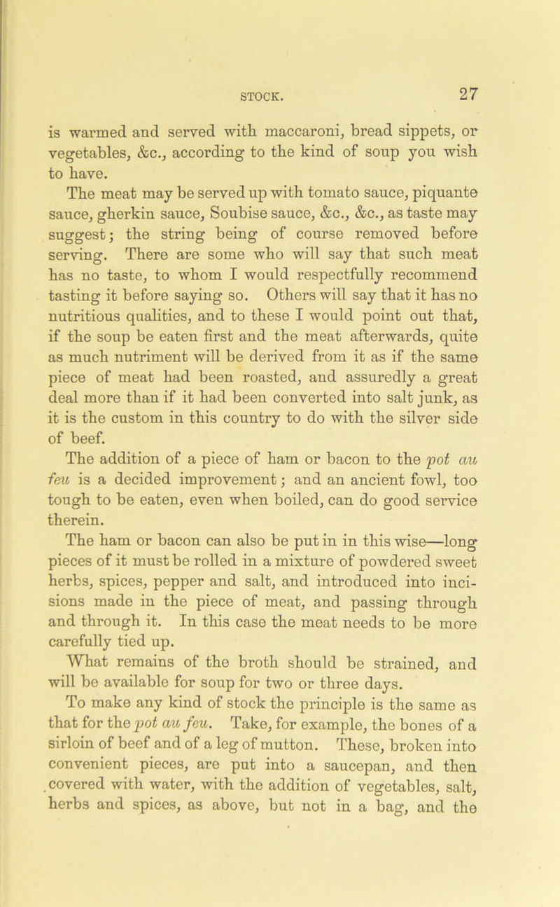 is warmed and served with, maccaroni, bread sippets, or vegetables, &c., according to the kind of sonp you wish to have. The meat may be served up with tomato sauce, piquante sauce, gherkin sauce, Soubise sauce, &c., &c., as taste may suggest; the string being of course removed before serving. There are some who will say that such meat has no taste, to whom I would respectfully recommend tasting it before saying so. Others will say that it has no nutritious qualities, and to these I would point out that, if the soup be eaten first and the meat afterwards, quite as much nutriment will be derived from it as if the same piece of meat had been roasted, and assuredly a great deal more than if it had been converted into salt junk, as it is the custom in this country to do with the silver side of beef. The addition of a piece of ham or bacon to the pot cm feu is a decided improvement; and an ancient fowl, too tough to be eaten, even when boiled, can do good seiwice therein. The ham or bacon can also be put in in this wise—long pieces of it must be rolled in a mixture of powdered sweet herbs, spices, pepper and salt, and introduced into inci- sions made in the piece of meat, and passing through and through it. In this case the meat needs to be more carefully tied up. What remains of the broth should be strained, and will be available for soup for two or three days. To make any kind of stock the principle is the same as that for the pot au feu. Take, for example, the bones of a sirloin of beef and of a leg of mutton. These, broken into convenient pieces, are put into a saucepan, and then . covered with water, with the addition of vegetables, salt, herbs and spices, as above, but not in a bag, and the