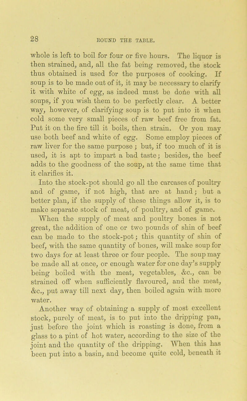 whole is left to boil for four or five hours. The liquor is then strained, and, all the fat being removed, the stock thus obtained is used for the purposes of cooking. If soup is to be made out of it, it may be necessary to clarify it with white of egg, as indeed must be done with all soups, if you wish them to be perfectly clear. A better way, however, of clarifying soup is to put into it when cold some very small pieces of raw beef free from fat. Put it on the fire till it boils, then strain. Or you may use both beef and white of egg. Some employ pieces of raw liver for the same purpose ; but, if too much of it is used, it is apt to impart a bad taste; besides, the beef adds to the goodness of the soup, at the same time that it clarifies it. Into the stock-pot should go all the carcases of poultry and of game, if not high, that are at hand; but a better plan, if the supply of these things allow it, is to make separate stock of meat, of poultry, and of game. When the supply of meat and poultry bones is not great, the addition of one or two pounds of shin of beef can be made to the stock-pot; this quantity of shin of beef, with the same quantity of bones, will make soup for two days for at least three or four people. The soup may be made all at once, or enough water for one day’s supply being boiled with the meat, vegetables, &c., can be strained off when sufficiently flavoured, and the meat, &c., put away till nest day, then boiled again with more water. Another way of obtaining a supply of most excellent stock, purely of meat, is to put into the dripping pan, just before the joint which is roasting is done, from a glass to a pint of hot water, according to the size of the joint and the quantity of the dripping. When this has been put into a basin, and become quite cold, beneath it