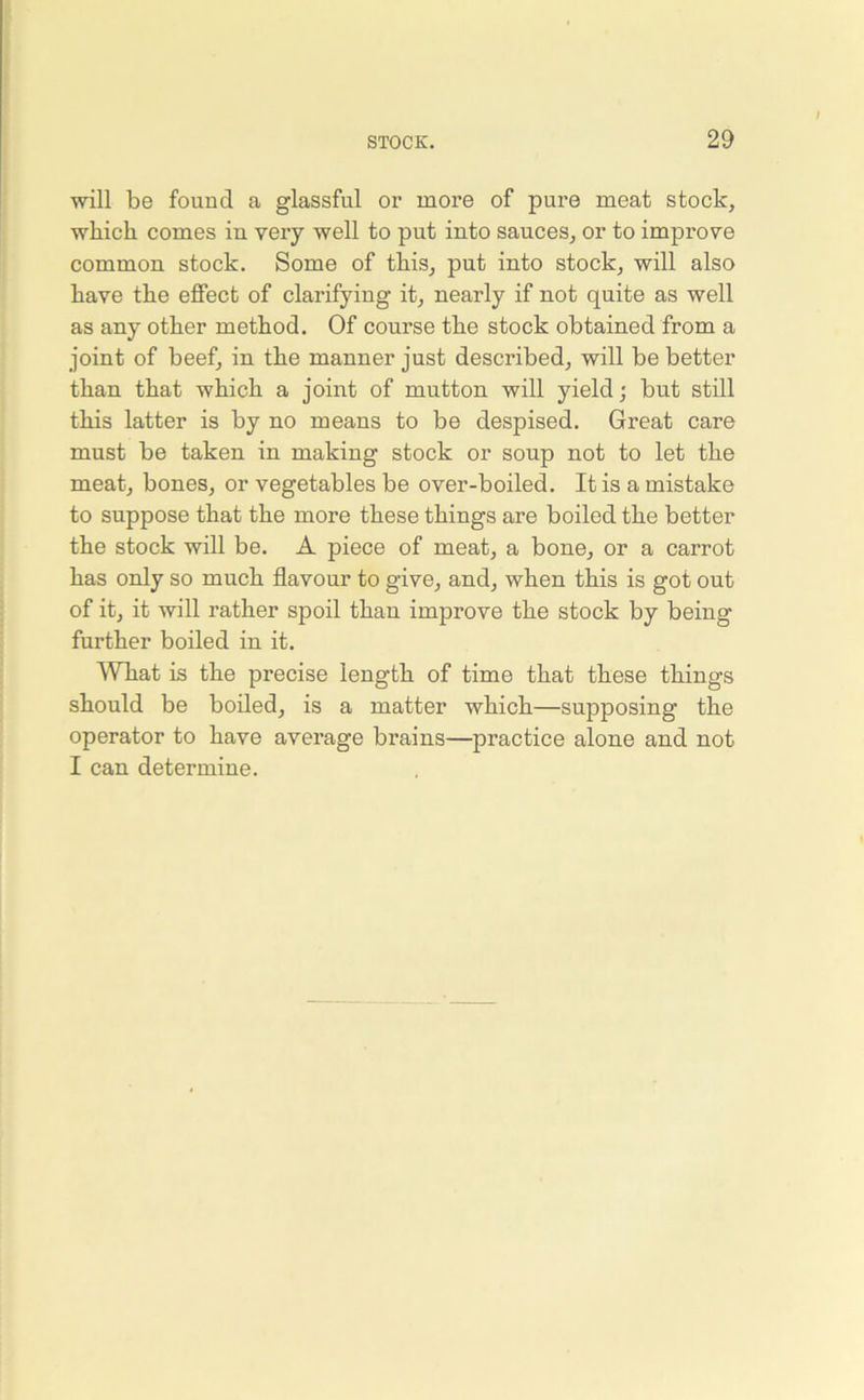 will be found a glassful or more of pure meat stock, which comes iu very well to put into sauces, or to improve common stock. Some of this, put into stock, will also have the effect of clarifying it, nearly if not quite as well as any other method. Of course the stock obtained from a joint of beef, in the manner just described, will be better than that which a joint of mutton will yield; but still this latter is by no means to be despised. Great care must be taken in making stock or soup not to let the meat, bones, or vegetables be over-boiled. It is a mistake to suppose that the more these things are boiled the better the stock will be. A piece of meat, a bone, or a carrot has only so much flavour to give, and, when this is got out of it, it will rather spoil than improve the stock by being further boiled in it. What is the precise length of time that these things should be boiled, is a matter which—supposing the operator to have average brains—practice alone and not I can determine.