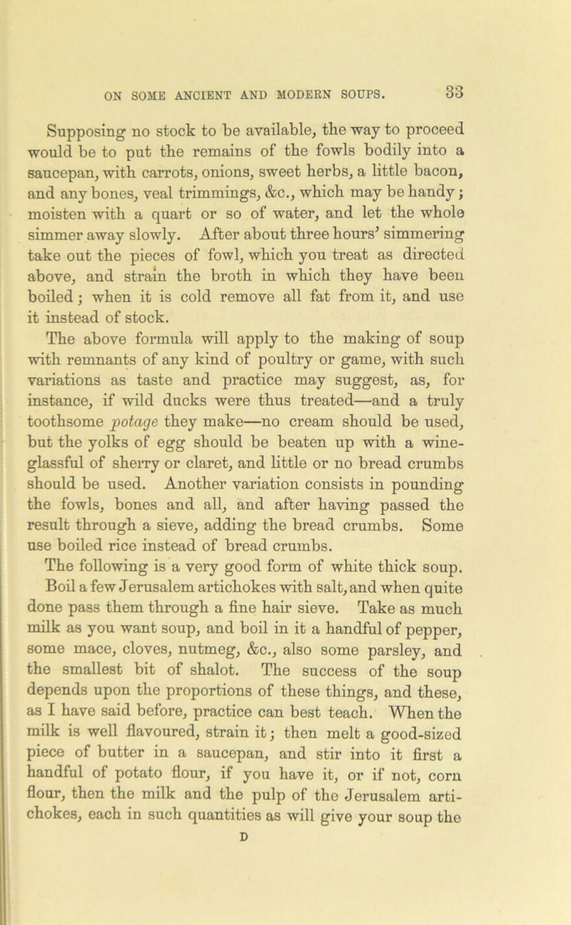 Supposing no stock to be available, tlie way to proceed would be to put the remains of the fowls bodily into a saucepan, with, carrots, onions, sweet herbs, a little bacon, and any bones, veal trimmings, &c., which may be handy; moisten with a quart or so of water, and let the whole simmer away slowly. After about three hours’ simmering take out the pieces of fowl, which you treat as directed above, and strain the broth in which they have been boiled; when it is cold remove all fat from it, and use it instead of stock. The above formula will apply to the making of soup with remnants of any kind of poultry or game, with such variations as taste and practice may suggest, as, for instance, if wild ducks were thus treated—and a truly toothsome jwtage they make—no cream should be used, but the yolks of egg should be beaten up with a wine- glassful of sherry or claret, and little or no bread crumbs should be used. Another variation consists in pounding the fowls, bones and all, and after having passed the [result through a sieve, adding the bread crumbs. Some use boiled rice instead of bread crumbs. The following is a very good form of white thick soup. Boil a few Jerusalem artichokes with salt, and when quite done pass them through a fine hair sieve. Take as much milk as you want soup, and boil in it a handful of pepper, some mace, cloves, nutmeg, &c., also some parsley, and the smallest bit of shalot. The success of the soup depends upon the proportions of these things, and these, as I have said before, practice can best teach. When the milk is well flavoured, strain it; then melt a good-sized piece of butter in a saucepan, and stir into it first a handful of potato flour, if you have it, or if not, corn flour, then the milk and the pulp of the Jerusalem arti- chokes, each in such quantities as will give your soup the D