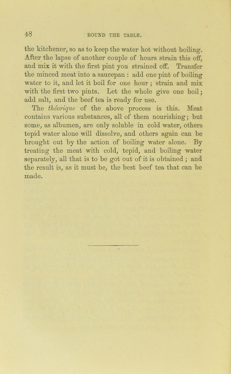 the kitchener, so as to keep the water hot without boiling. After the lapse of another couple of hours strain this off, and mix it with the first pint you strained off. Transfer the minced meat into a saucepan : add one pint of boiling water to it, and let it boil for one hour ; strain and mix with the first two pints. Let the whole give one boil; add salt, and the beef tea is ready for use. The theorique of the above process is this. Meat contains various substances, all of them nourishing; but some, as albumen, are only soluble in cold water, others tepid water alone will dissolve, and others again can be brought out by the action of boiling water alone. By treating the meat with cold, tepid, and boiling water separately, all that is to be got out of it is obtained ; and the result is, as it must be, the best beef tea that can be made.
