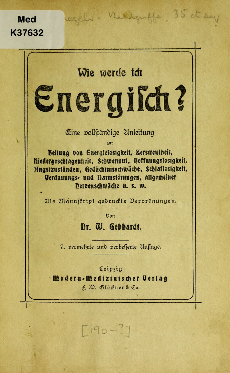 Med K37632 Wie werde ich £nergirdi? <£ine ooDftänbige Einleitung pr Reifung von Energielosigkeit, Zerstreutheit, fiiedergesc&lagenfieit, Schwermut, fieffuuugsiosigiteit, Jlugstzuständen, 0edäd>tuisscRwäcl>e, Schlaflosigkeit, Uerdauungs* und Darmstörungen, allgemeiner fieroenschwäehe u. s. w. % Hl5 ZHanuffript gebrucfte Derorfcnungen. Don Dr. «J. «eMardt. 7. üßrmeBjrte urtb üorbefferte Auflage. £etP3tg l!toaer4i-Meai2ini$cS)er Uerlag