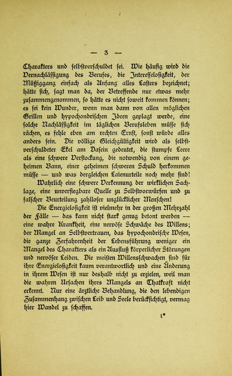 Cfyarafters unb felbftperfchulbet fei. IDie häufig wirb bie Pernachläffigung bes Berufes, bte 3n^ereffe^°fe^^ ^er ITtüfiggang einfach als Anfang alles Lafters bejei^net; E^ätte fidj, fagt man ba, ber Betreffenbe nur etwas mehr 3ufammengenommen, fo hätte es nicht foweit kommen fönnen; es fei fein tDunber, wenn man bann pon allen möglichen (drillen unb ^ypoc^onbrifd?en 3^een werbe, eine foldje Bachläffigfeit im täglichen Berufsleben müffe fid? rächen, es fehle eben am rechten (Ernft, fonft würbe alles anbers fein. Die pöllige ©leid?gültigfeit wirb als felbft- perfdjulbeter ©fei am Dafein gebeutet, bie ftumpfe Leere als eine fernere Perftodung, bte notwenbig pon einem ge- heimen Bann, einer geheimen fd?weren Schulb bekommen müffe — unb was begleichen Laienurteile nod? mehr finbl XDahrli^ eine fdjwere Perfennung ber wirflid^en Sad^ läge, eine unperfiegbare (Duelle 3U Selbftporwürfen unb 3U falfd?er Beurteilung 3ahllofer unglüdlidjer BTenfchenl Die (Energielofigfeit ift pielmehr in ber großen BTehrjahl ber ^älle — bas fann nicht ftarf genug betont werben — eine wahre Kranfheit, eine nerpöfe Schwäche bes Drittens; ber XHangel an Selbftpertrauen, bas hYP°djonbrifche XDefen, bie gan5e Zerfahrenheit ber Lebensführung weniger ein IHangel bes Charafters als ein 2lusßuf förperlidjer Störungen unb nerpöfer Leiben. Die meiften XDillensfchwachen ftnb für ihre (Snergielofigfeit faum perantwortlid? unb eine Bnberung in ihrem XDefen ift nur beshalb nicht 3U e^ielen, weil man bie wahren Urfa^en ihres BTangels an ^ha^raf^ titelt erfennt. Bur eine ältliche Behanblung, bie ben lebenbigen gufammenhang swifdjen Leib unb Seele berücffichtigt, permag hier XPanbel $u fchaffen. 1*