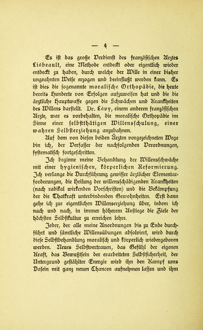 (Es ift bas große Derbienft bes franjöftfdjen Krjtes £i6beault, eine PTetfyobe entbecft ober eigentlich toicber entbecft 5U l^aben, burd? melche ber XPtüe in einer bisher ungeahnten IDeife erjogen unb beeinflußt merben kann. (Es ift bies bie fogenannte moralifche (Drthopäbie, Me heute bereits f}unberte pon (Erfolgen aufjumeifen hat unb bie bie ärjtliche k}auptmaffe gegen bie Schmähen unb Kraßheiten bes XDillens barftellt. Dr. £öpy, einem anberen franjöftfchen Krjte, mar es porbehalten, bie moralifche Drthopäbie im Sinne einer felbftthätigen XDillensfchulung, einer mähren Selbfterjiehung anjubahnen. Kuf bem pon biefen beiben Krjten porgejeidjneten tDege bin ich/ bet X^erfaffer ber nachfolgenben Derorbnungen, fyftematifch fortgefd^ritten. 3d? beginne meine Behanblung ber IDillensfchmäche mit einer hY^uifdjen, körperlichen Heformierung. 3<h perlange bie Durchführung gemiffer ältlicher (Elementar* forberungen, bie bjeilung ber millensfchäbigenben Krankheiten (nach rabikal mirkenben Dorfchriften) unb bie Bekämpfung ber bie tThatkraft unterbinbenben (Bemohnheiten. (Erft bann gehe ich 5ur eigentlichen tDillenserjiehung über, inbem ich na<h unb nach, in immer höherem Knftiege bie giele ber höchften Selbftkultur 5U erreichen lehre. 3eber, ber alle meine Knorbnungen bis ju (Enbe burdj- führt unb fämtliche XDillensübungen abfolpiert, mirb burch biefe Selbftbehanblung moralifch unb körperlich miebergeboren merben. Heues Selbftpertrauen, bas (Befühl ber eigenen Kraft, bas Bemußtfein ber erarbeiteten Selbftftcherheit, ber Untergrunb geftählter (Energie mirb ihn ben Kampf ums Dafein mit ganj neuen Chancen aufnehmen Iaffen unb ihm