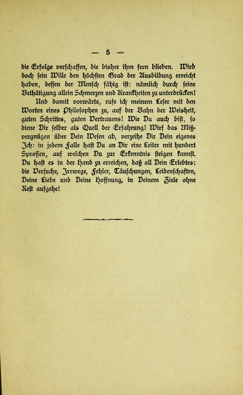 bie (Erfolge oerfcfyaffen, bie bisher tfym fern blieben. IDirb bot fein tDille ben fyötften (ßrab ber Husbilbung erreicht fyaben, beffen ber ZTCenft fällig ift: nämlit burdj feine Betätigung allein Stmerjen unb Krankfeiten ju unterbrücfen I Unb bamit uorwärts, rufe idj meinem £efer mit ben XDorten eines Pfyilofopfyen ju, auf ber Baljn ber IDeisljeit, guten Schrittes, guten Dertrauens! IDie Pu aut Wft, fo biene Pir felber als CQuell ber (Erfahrung I IDirf bas XTCig- oergnügen über Pein IPefen ab, uerjeilje Pir Pein eigenes 3t: ™ jebem ^alle Ijaft Pu an Pir eine Leiter mit ljunbert Sproffen, auf weiten Pu sur (Erkenntnis fteigen fannft Pu fyaft es in ber k}anb 5U erreiten, baf all Pein (Erlebtes: bie Derfute, 3rrwege, ^efyler, Ouftungen, £eibenftaften, Peine Ciebe unb Peine Hoffnung, in Peinem giele ofyne Heft aufgefye!